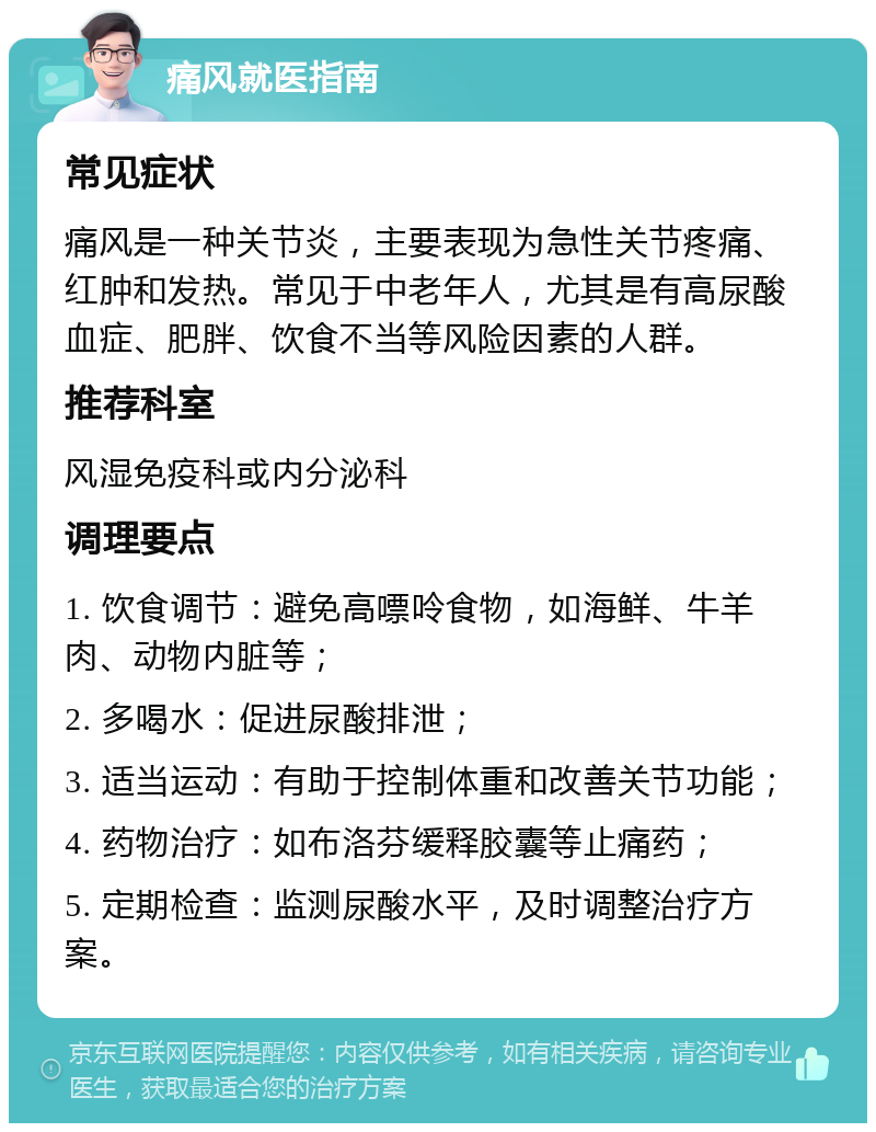 痛风就医指南 常见症状 痛风是一种关节炎，主要表现为急性关节疼痛、红肿和发热。常见于中老年人，尤其是有高尿酸血症、肥胖、饮食不当等风险因素的人群。 推荐科室 风湿免疫科或内分泌科 调理要点 1. 饮食调节：避免高嘌呤食物，如海鲜、牛羊肉、动物内脏等； 2. 多喝水：促进尿酸排泄； 3. 适当运动：有助于控制体重和改善关节功能； 4. 药物治疗：如布洛芬缓释胶囊等止痛药； 5. 定期检查：监测尿酸水平，及时调整治疗方案。