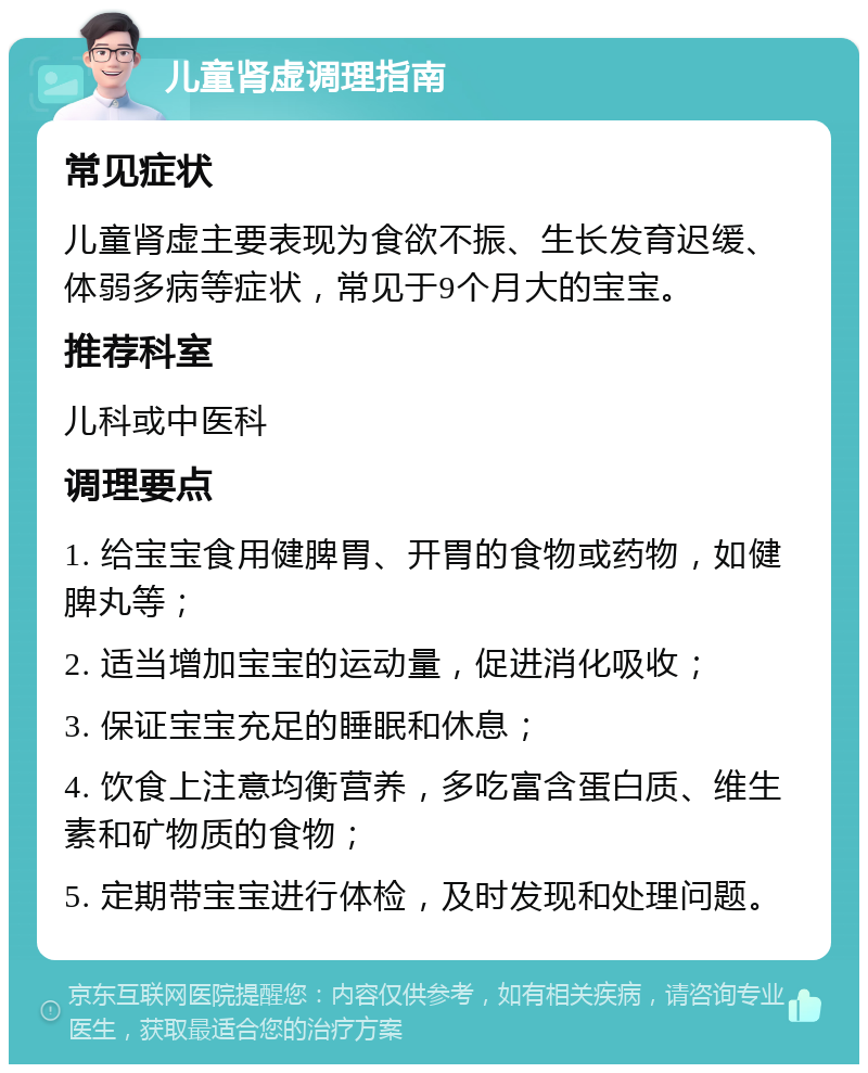 儿童肾虚调理指南 常见症状 儿童肾虚主要表现为食欲不振、生长发育迟缓、体弱多病等症状，常见于9个月大的宝宝。 推荐科室 儿科或中医科 调理要点 1. 给宝宝食用健脾胃、开胃的食物或药物，如健脾丸等； 2. 适当增加宝宝的运动量，促进消化吸收； 3. 保证宝宝充足的睡眠和休息； 4. 饮食上注意均衡营养，多吃富含蛋白质、维生素和矿物质的食物； 5. 定期带宝宝进行体检，及时发现和处理问题。