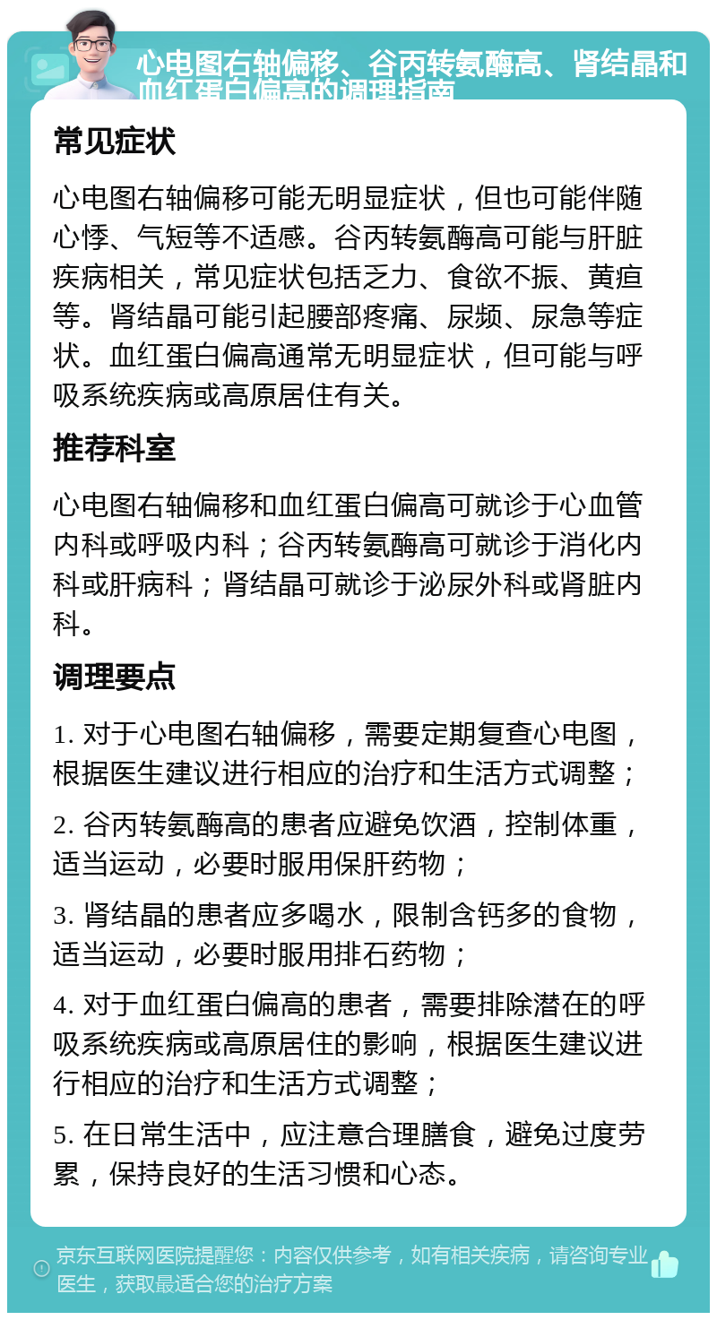 心电图右轴偏移、谷丙转氨酶高、肾结晶和血红蛋白偏高的调理指南 常见症状 心电图右轴偏移可能无明显症状，但也可能伴随心悸、气短等不适感。谷丙转氨酶高可能与肝脏疾病相关，常见症状包括乏力、食欲不振、黄疸等。肾结晶可能引起腰部疼痛、尿频、尿急等症状。血红蛋白偏高通常无明显症状，但可能与呼吸系统疾病或高原居住有关。 推荐科室 心电图右轴偏移和血红蛋白偏高可就诊于心血管内科或呼吸内科；谷丙转氨酶高可就诊于消化内科或肝病科；肾结晶可就诊于泌尿外科或肾脏内科。 调理要点 1. 对于心电图右轴偏移，需要定期复查心电图，根据医生建议进行相应的治疗和生活方式调整； 2. 谷丙转氨酶高的患者应避免饮酒，控制体重，适当运动，必要时服用保肝药物； 3. 肾结晶的患者应多喝水，限制含钙多的食物，适当运动，必要时服用排石药物； 4. 对于血红蛋白偏高的患者，需要排除潜在的呼吸系统疾病或高原居住的影响，根据医生建议进行相应的治疗和生活方式调整； 5. 在日常生活中，应注意合理膳食，避免过度劳累，保持良好的生活习惯和心态。