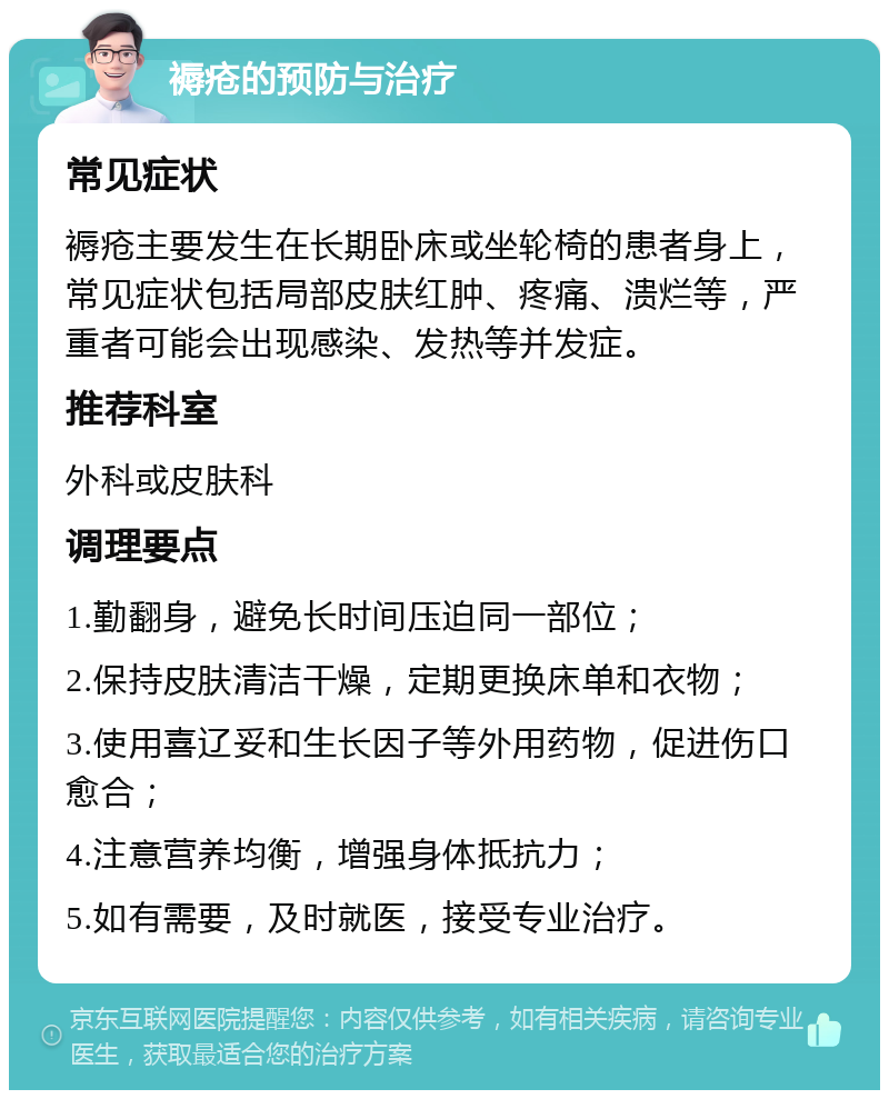 褥疮的预防与治疗 常见症状 褥疮主要发生在长期卧床或坐轮椅的患者身上，常见症状包括局部皮肤红肿、疼痛、溃烂等，严重者可能会出现感染、发热等并发症。 推荐科室 外科或皮肤科 调理要点 1.勤翻身，避免长时间压迫同一部位； 2.保持皮肤清洁干燥，定期更换床单和衣物； 3.使用喜辽妥和生长因子等外用药物，促进伤口愈合； 4.注意营养均衡，增强身体抵抗力； 5.如有需要，及时就医，接受专业治疗。