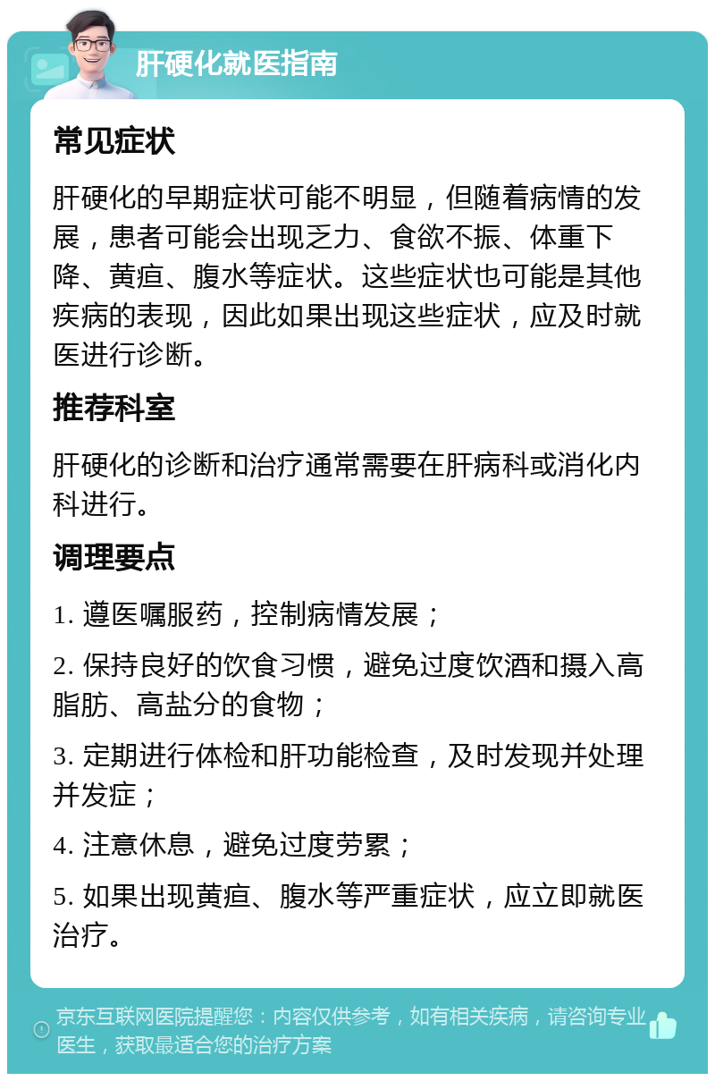 肝硬化就医指南 常见症状 肝硬化的早期症状可能不明显，但随着病情的发展，患者可能会出现乏力、食欲不振、体重下降、黄疸、腹水等症状。这些症状也可能是其他疾病的表现，因此如果出现这些症状，应及时就医进行诊断。 推荐科室 肝硬化的诊断和治疗通常需要在肝病科或消化内科进行。 调理要点 1. 遵医嘱服药，控制病情发展； 2. 保持良好的饮食习惯，避免过度饮酒和摄入高脂肪、高盐分的食物； 3. 定期进行体检和肝功能检查，及时发现并处理并发症； 4. 注意休息，避免过度劳累； 5. 如果出现黄疸、腹水等严重症状，应立即就医治疗。