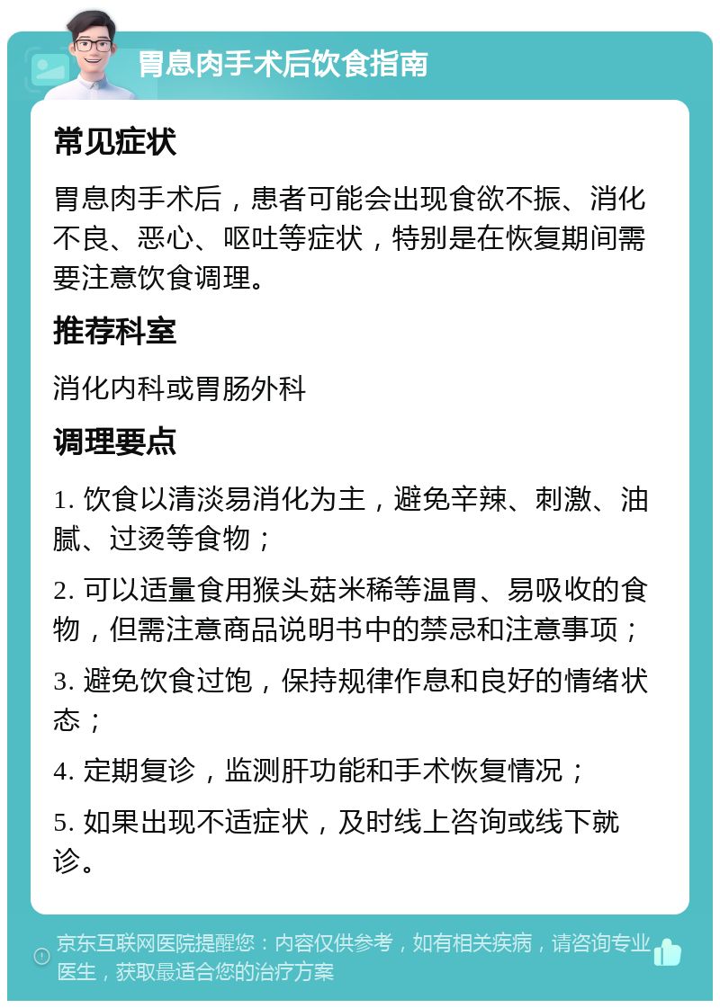 胃息肉手术后饮食指南 常见症状 胃息肉手术后，患者可能会出现食欲不振、消化不良、恶心、呕吐等症状，特别是在恢复期间需要注意饮食调理。 推荐科室 消化内科或胃肠外科 调理要点 1. 饮食以清淡易消化为主，避免辛辣、刺激、油腻、过烫等食物； 2. 可以适量食用猴头菇米稀等温胃、易吸收的食物，但需注意商品说明书中的禁忌和注意事项； 3. 避免饮食过饱，保持规律作息和良好的情绪状态； 4. 定期复诊，监测肝功能和手术恢复情况； 5. 如果出现不适症状，及时线上咨询或线下就诊。