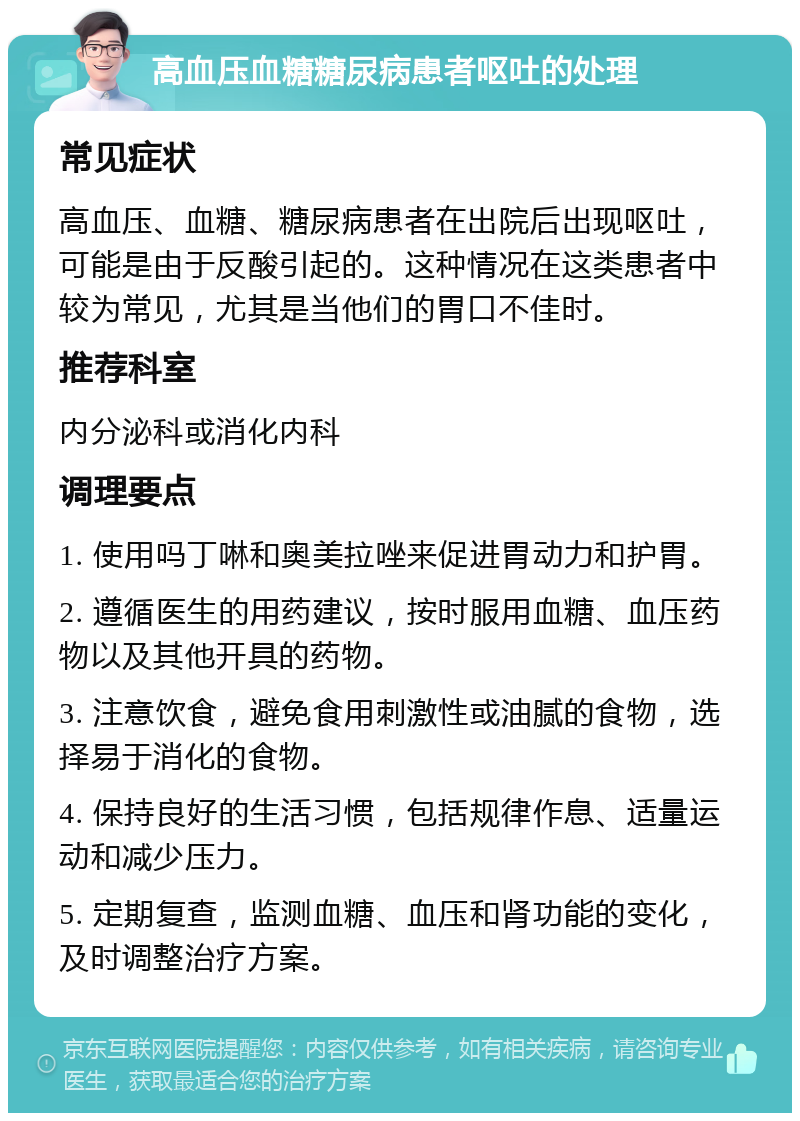 高血压血糖糖尿病患者呕吐的处理 常见症状 高血压、血糖、糖尿病患者在出院后出现呕吐，可能是由于反酸引起的。这种情况在这类患者中较为常见，尤其是当他们的胃口不佳时。 推荐科室 内分泌科或消化内科 调理要点 1. 使用吗丁啉和奥美拉唑来促进胃动力和护胃。 2. 遵循医生的用药建议，按时服用血糖、血压药物以及其他开具的药物。 3. 注意饮食，避免食用刺激性或油腻的食物，选择易于消化的食物。 4. 保持良好的生活习惯，包括规律作息、适量运动和减少压力。 5. 定期复查，监测血糖、血压和肾功能的变化，及时调整治疗方案。