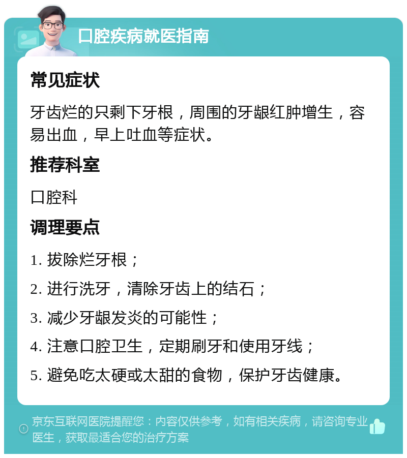 口腔疾病就医指南 常见症状 牙齿烂的只剩下牙根，周围的牙龈红肿增生，容易出血，早上吐血等症状。 推荐科室 口腔科 调理要点 1. 拔除烂牙根； 2. 进行洗牙，清除牙齿上的结石； 3. 减少牙龈发炎的可能性； 4. 注意口腔卫生，定期刷牙和使用牙线； 5. 避免吃太硬或太甜的食物，保护牙齿健康。