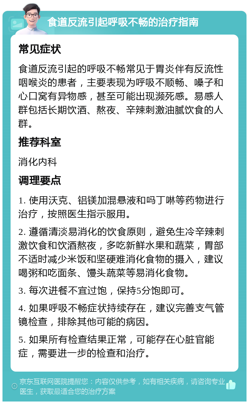 食道反流引起呼吸不畅的治疗指南 常见症状 食道反流引起的呼吸不畅常见于胃炎伴有反流性咽喉炎的患者，主要表现为呼吸不顺畅、嗓子和心口窝有异物感，甚至可能出现濒死感。易感人群包括长期饮酒、熬夜、辛辣刺激油腻饮食的人群。 推荐科室 消化内科 调理要点 1. 使用沃克、铝镁加混悬液和吗丁啉等药物进行治疗，按照医生指示服用。 2. 遵循清淡易消化的饮食原则，避免生冷辛辣刺激饮食和饮酒熬夜，多吃新鲜水果和蔬菜，胃部不适时减少米饭和坚硬难消化食物的摄入，建议喝粥和吃面条、馒头蔬菜等易消化食物。 3. 每次进餐不宜过饱，保持5分饱即可。 4. 如果呼吸不畅症状持续存在，建议完善支气管镜检查，排除其他可能的病因。 5. 如果所有检查结果正常，可能存在心脏官能症，需要进一步的检查和治疗。