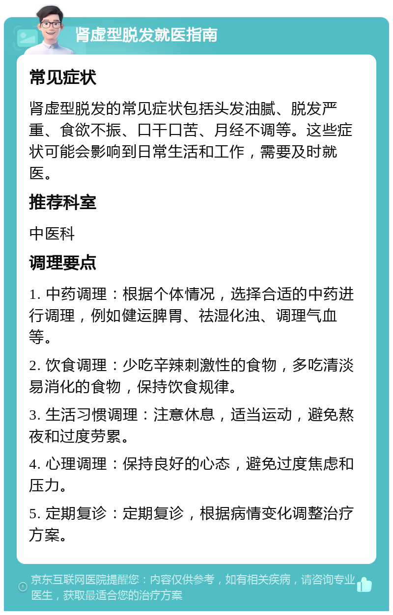 肾虚型脱发就医指南 常见症状 肾虚型脱发的常见症状包括头发油腻、脱发严重、食欲不振、口干口苦、月经不调等。这些症状可能会影响到日常生活和工作，需要及时就医。 推荐科室 中医科 调理要点 1. 中药调理：根据个体情况，选择合适的中药进行调理，例如健运脾胃、祛湿化浊、调理气血等。 2. 饮食调理：少吃辛辣刺激性的食物，多吃清淡易消化的食物，保持饮食规律。 3. 生活习惯调理：注意休息，适当运动，避免熬夜和过度劳累。 4. 心理调理：保持良好的心态，避免过度焦虑和压力。 5. 定期复诊：定期复诊，根据病情变化调整治疗方案。