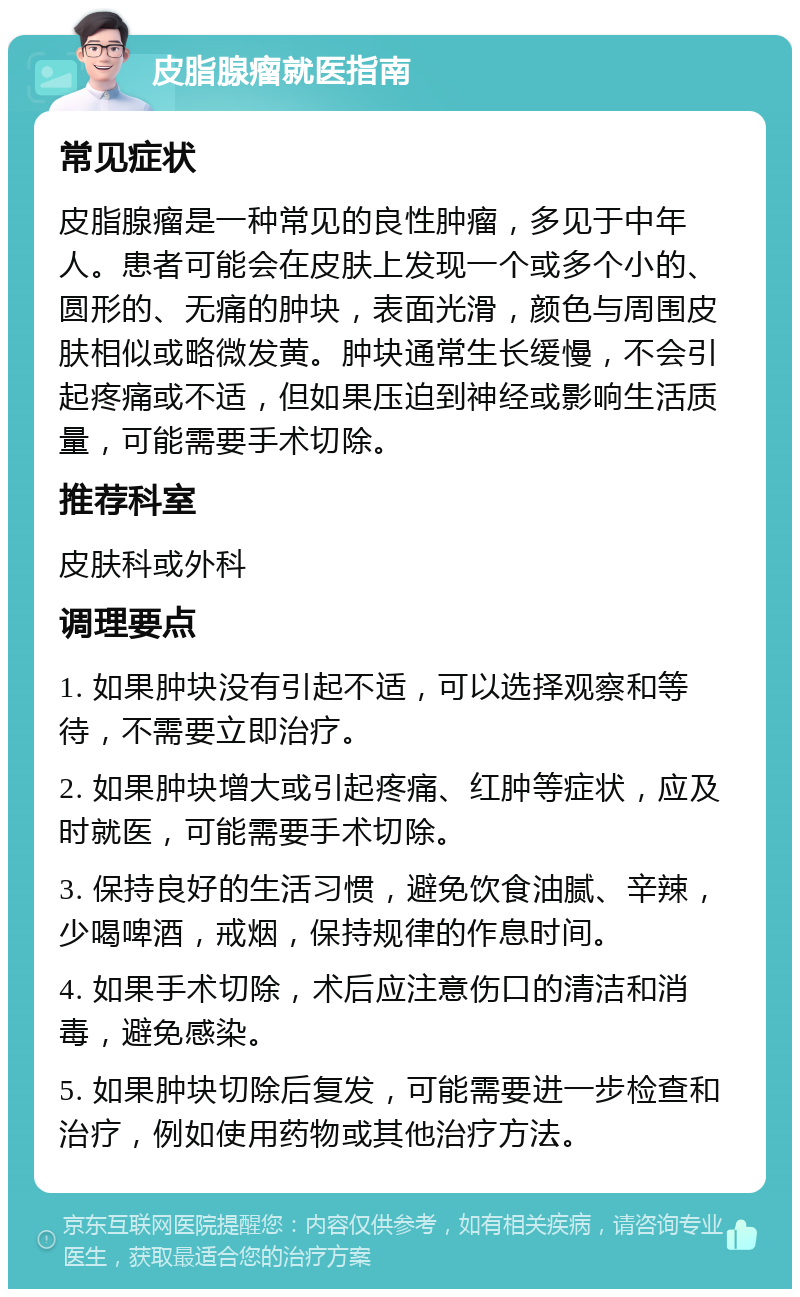 皮脂腺瘤就医指南 常见症状 皮脂腺瘤是一种常见的良性肿瘤，多见于中年人。患者可能会在皮肤上发现一个或多个小的、圆形的、无痛的肿块，表面光滑，颜色与周围皮肤相似或略微发黄。肿块通常生长缓慢，不会引起疼痛或不适，但如果压迫到神经或影响生活质量，可能需要手术切除。 推荐科室 皮肤科或外科 调理要点 1. 如果肿块没有引起不适，可以选择观察和等待，不需要立即治疗。 2. 如果肿块增大或引起疼痛、红肿等症状，应及时就医，可能需要手术切除。 3. 保持良好的生活习惯，避免饮食油腻、辛辣，少喝啤酒，戒烟，保持规律的作息时间。 4. 如果手术切除，术后应注意伤口的清洁和消毒，避免感染。 5. 如果肿块切除后复发，可能需要进一步检查和治疗，例如使用药物或其他治疗方法。