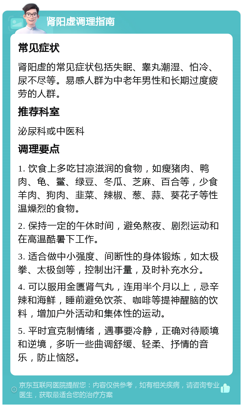 肾阳虚调理指南 常见症状 肾阳虚的常见症状包括失眠、睾丸潮湿、怕冷、尿不尽等。易感人群为中老年男性和长期过度疲劳的人群。 推荐科室 泌尿科或中医科 调理要点 1. 饮食上多吃甘凉滋润的食物，如瘦猪肉、鸭肉、龟、鳖、绿豆、冬瓜、芝麻、百合等，少食羊肉、狗肉、韭菜、辣椒、葱、蒜、葵花子等性温燥烈的食物。 2. 保持一定的午休时间，避免熬夜、剧烈运动和在高温酷暑下工作。 3. 适合做中小强度、间断性的身体锻炼，如太极拳、太极剑等，控制出汗量，及时补充水分。 4. 可以服用金匮肾气丸，连用半个月以上，忌辛辣和海鲜，睡前避免饮茶、咖啡等提神醒脑的饮料，增加户外活动和集体性的运动。 5. 平时宜克制情绪，遇事要冷静，正确对待顺境和逆境，多听一些曲调舒缓、轻柔、抒情的音乐，防止恼怒。