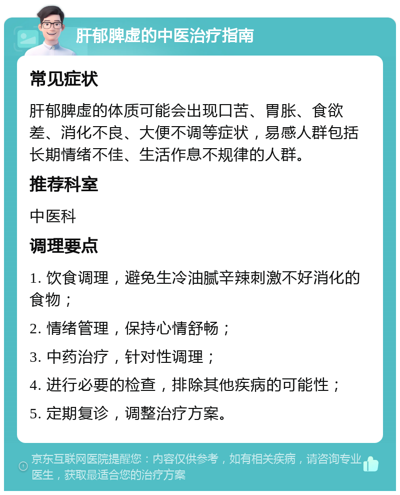 肝郁脾虚的中医治疗指南 常见症状 肝郁脾虚的体质可能会出现口苦、胃胀、食欲差、消化不良、大便不调等症状，易感人群包括长期情绪不佳、生活作息不规律的人群。 推荐科室 中医科 调理要点 1. 饮食调理，避免生冷油腻辛辣刺激不好消化的食物； 2. 情绪管理，保持心情舒畅； 3. 中药治疗，针对性调理； 4. 进行必要的检查，排除其他疾病的可能性； 5. 定期复诊，调整治疗方案。