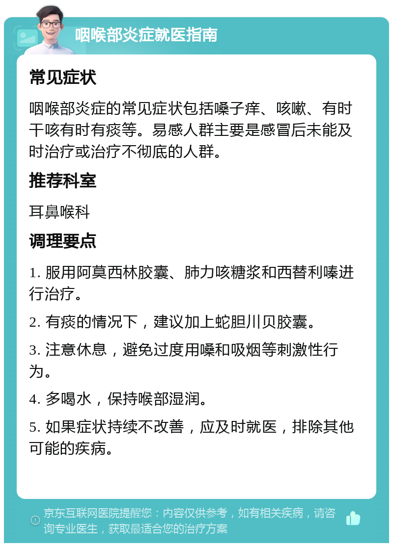 咽喉部炎症就医指南 常见症状 咽喉部炎症的常见症状包括嗓子痒、咳嗽、有时干咳有时有痰等。易感人群主要是感冒后未能及时治疗或治疗不彻底的人群。 推荐科室 耳鼻喉科 调理要点 1. 服用阿莫西林胶囊、肺力咳糖浆和西替利嗪进行治疗。 2. 有痰的情况下，建议加上蛇胆川贝胶囊。 3. 注意休息，避免过度用嗓和吸烟等刺激性行为。 4. 多喝水，保持喉部湿润。 5. 如果症状持续不改善，应及时就医，排除其他可能的疾病。