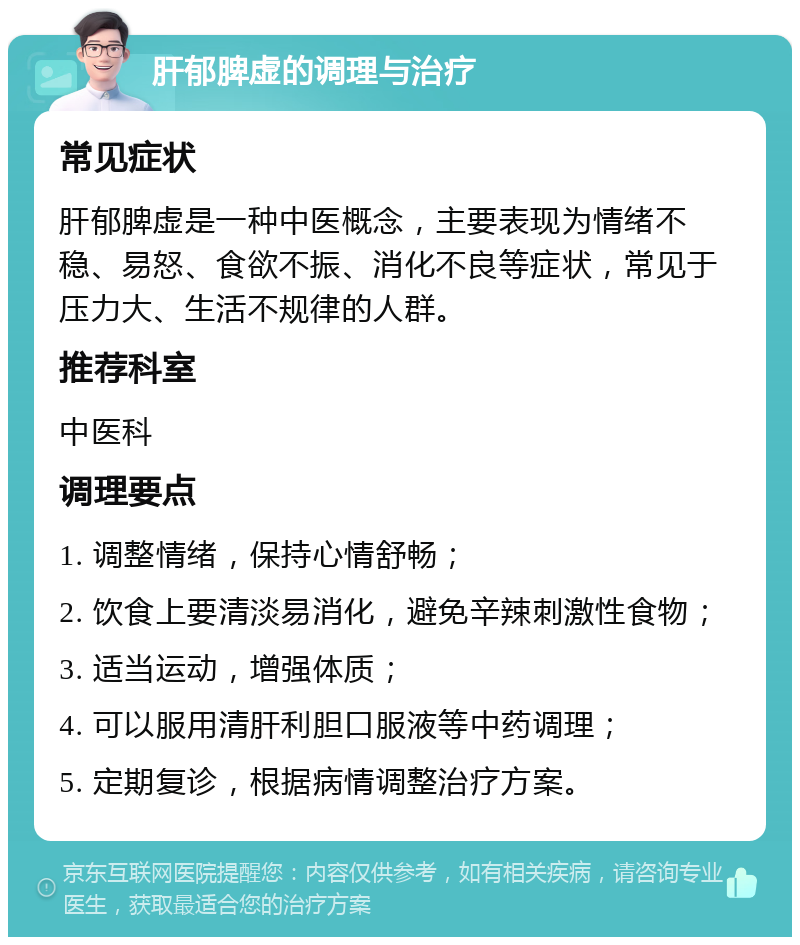 肝郁脾虚的调理与治疗 常见症状 肝郁脾虚是一种中医概念，主要表现为情绪不稳、易怒、食欲不振、消化不良等症状，常见于压力大、生活不规律的人群。 推荐科室 中医科 调理要点 1. 调整情绪，保持心情舒畅； 2. 饮食上要清淡易消化，避免辛辣刺激性食物； 3. 适当运动，增强体质； 4. 可以服用清肝利胆口服液等中药调理； 5. 定期复诊，根据病情调整治疗方案。