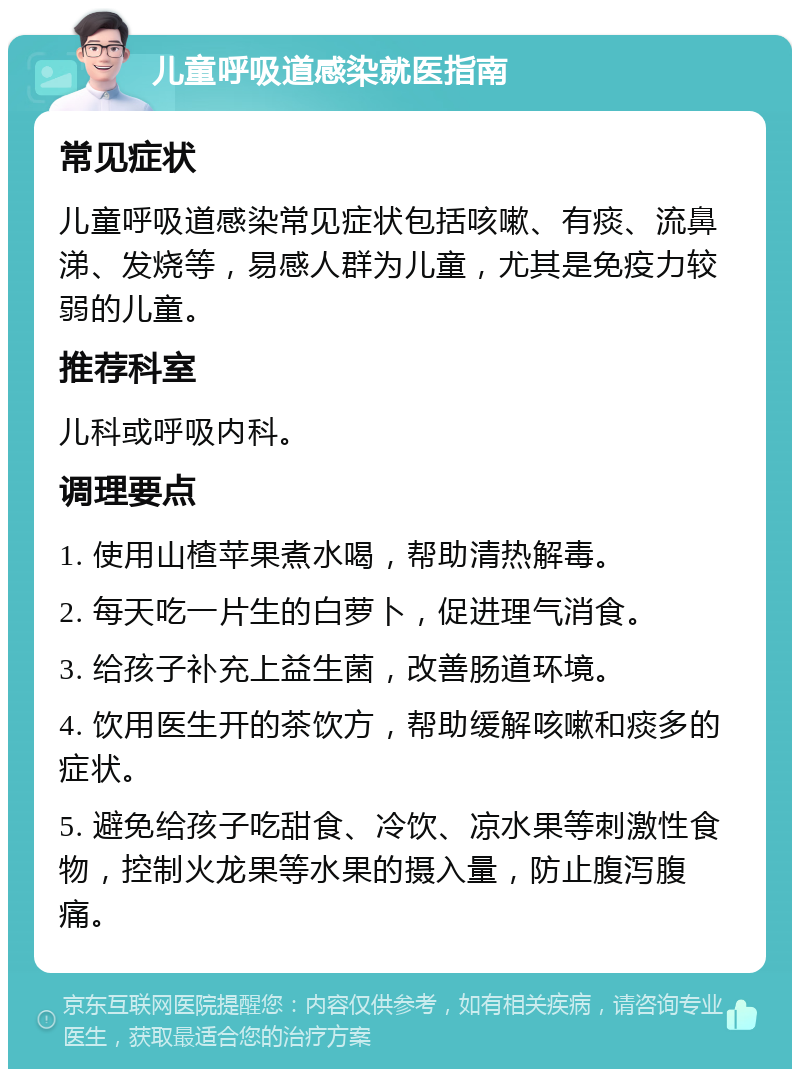 儿童呼吸道感染就医指南 常见症状 儿童呼吸道感染常见症状包括咳嗽、有痰、流鼻涕、发烧等，易感人群为儿童，尤其是免疫力较弱的儿童。 推荐科室 儿科或呼吸内科。 调理要点 1. 使用山楂苹果煮水喝，帮助清热解毒。 2. 每天吃一片生的白萝卜，促进理气消食。 3. 给孩子补充上益生菌，改善肠道环境。 4. 饮用医生开的茶饮方，帮助缓解咳嗽和痰多的症状。 5. 避免给孩子吃甜食、冷饮、凉水果等刺激性食物，控制火龙果等水果的摄入量，防止腹泻腹痛。