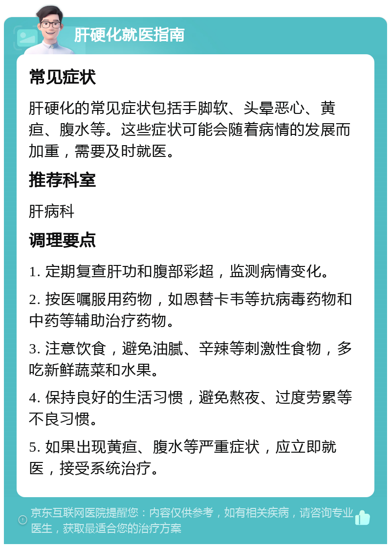 肝硬化就医指南 常见症状 肝硬化的常见症状包括手脚软、头晕恶心、黄疸、腹水等。这些症状可能会随着病情的发展而加重，需要及时就医。 推荐科室 肝病科 调理要点 1. 定期复查肝功和腹部彩超，监测病情变化。 2. 按医嘱服用药物，如恩替卡韦等抗病毒药物和中药等辅助治疗药物。 3. 注意饮食，避免油腻、辛辣等刺激性食物，多吃新鲜蔬菜和水果。 4. 保持良好的生活习惯，避免熬夜、过度劳累等不良习惯。 5. 如果出现黄疸、腹水等严重症状，应立即就医，接受系统治疗。