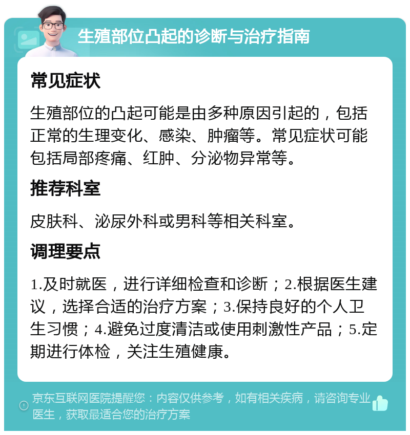 生殖部位凸起的诊断与治疗指南 常见症状 生殖部位的凸起可能是由多种原因引起的，包括正常的生理变化、感染、肿瘤等。常见症状可能包括局部疼痛、红肿、分泌物异常等。 推荐科室 皮肤科、泌尿外科或男科等相关科室。 调理要点 1.及时就医，进行详细检查和诊断；2.根据医生建议，选择合适的治疗方案；3.保持良好的个人卫生习惯；4.避免过度清洁或使用刺激性产品；5.定期进行体检，关注生殖健康。