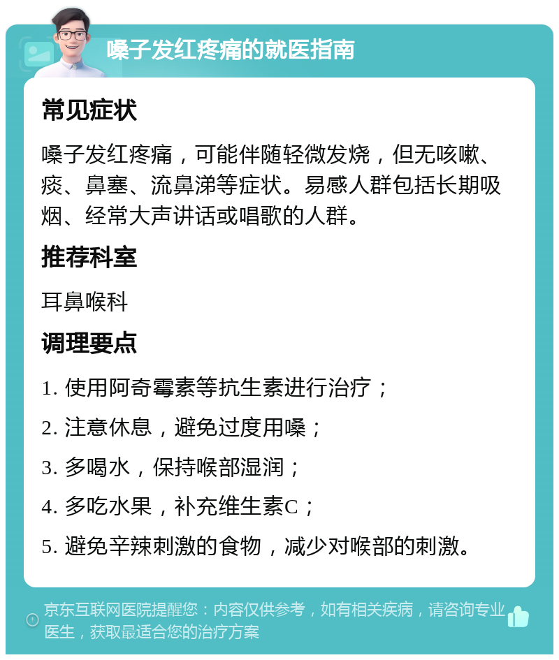 嗓子发红疼痛的就医指南 常见症状 嗓子发红疼痛，可能伴随轻微发烧，但无咳嗽、痰、鼻塞、流鼻涕等症状。易感人群包括长期吸烟、经常大声讲话或唱歌的人群。 推荐科室 耳鼻喉科 调理要点 1. 使用阿奇霉素等抗生素进行治疗； 2. 注意休息，避免过度用嗓； 3. 多喝水，保持喉部湿润； 4. 多吃水果，补充维生素C； 5. 避免辛辣刺激的食物，减少对喉部的刺激。