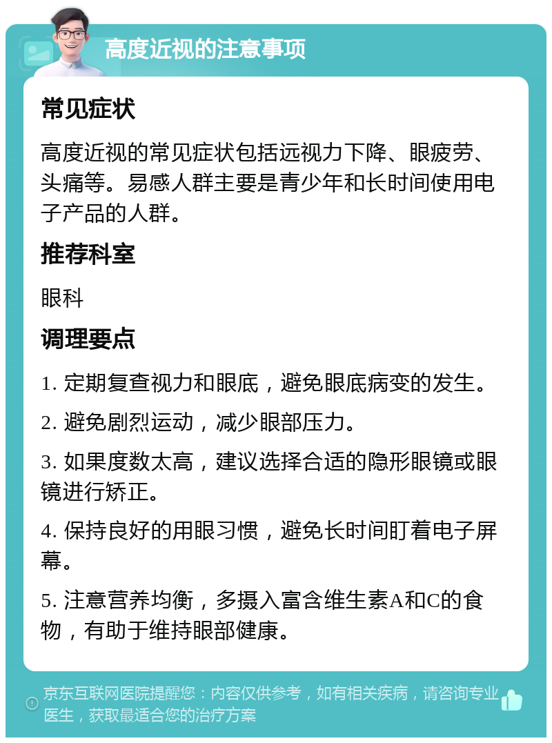 高度近视的注意事项 常见症状 高度近视的常见症状包括远视力下降、眼疲劳、头痛等。易感人群主要是青少年和长时间使用电子产品的人群。 推荐科室 眼科 调理要点 1. 定期复查视力和眼底，避免眼底病变的发生。 2. 避免剧烈运动，减少眼部压力。 3. 如果度数太高，建议选择合适的隐形眼镜或眼镜进行矫正。 4. 保持良好的用眼习惯，避免长时间盯着电子屏幕。 5. 注意营养均衡，多摄入富含维生素A和C的食物，有助于维持眼部健康。