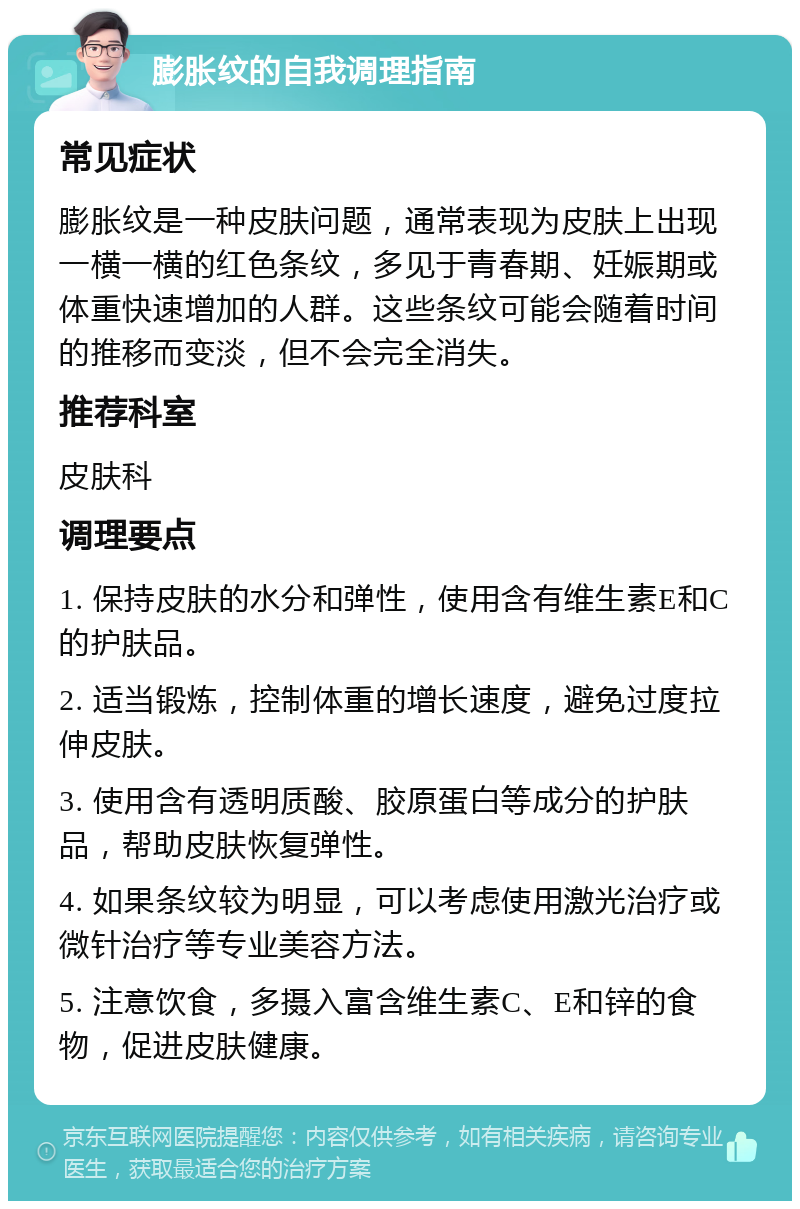 膨胀纹的自我调理指南 常见症状 膨胀纹是一种皮肤问题，通常表现为皮肤上出现一横一横的红色条纹，多见于青春期、妊娠期或体重快速增加的人群。这些条纹可能会随着时间的推移而变淡，但不会完全消失。 推荐科室 皮肤科 调理要点 1. 保持皮肤的水分和弹性，使用含有维生素E和C的护肤品。 2. 适当锻炼，控制体重的增长速度，避免过度拉伸皮肤。 3. 使用含有透明质酸、胶原蛋白等成分的护肤品，帮助皮肤恢复弹性。 4. 如果条纹较为明显，可以考虑使用激光治疗或微针治疗等专业美容方法。 5. 注意饮食，多摄入富含维生素C、E和锌的食物，促进皮肤健康。