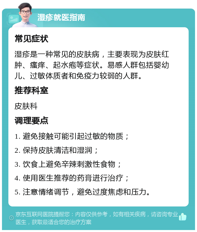 湿疹就医指南 常见症状 湿疹是一种常见的皮肤病，主要表现为皮肤红肿、瘙痒、起水疱等症状。易感人群包括婴幼儿、过敏体质者和免疫力较弱的人群。 推荐科室 皮肤科 调理要点 1. 避免接触可能引起过敏的物质； 2. 保持皮肤清洁和湿润； 3. 饮食上避免辛辣刺激性食物； 4. 使用医生推荐的药膏进行治疗； 5. 注意情绪调节，避免过度焦虑和压力。