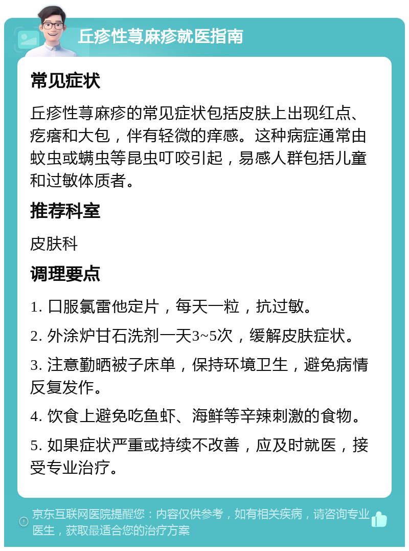 丘疹性荨麻疹就医指南 常见症状 丘疹性荨麻疹的常见症状包括皮肤上出现红点、疙瘩和大包，伴有轻微的痒感。这种病症通常由蚊虫或螨虫等昆虫叮咬引起，易感人群包括儿童和过敏体质者。 推荐科室 皮肤科 调理要点 1. 口服氯雷他定片，每天一粒，抗过敏。 2. 外涂炉甘石洗剂一天3~5次，缓解皮肤症状。 3. 注意勤晒被子床单，保持环境卫生，避免病情反复发作。 4. 饮食上避免吃鱼虾、海鲜等辛辣刺激的食物。 5. 如果症状严重或持续不改善，应及时就医，接受专业治疗。