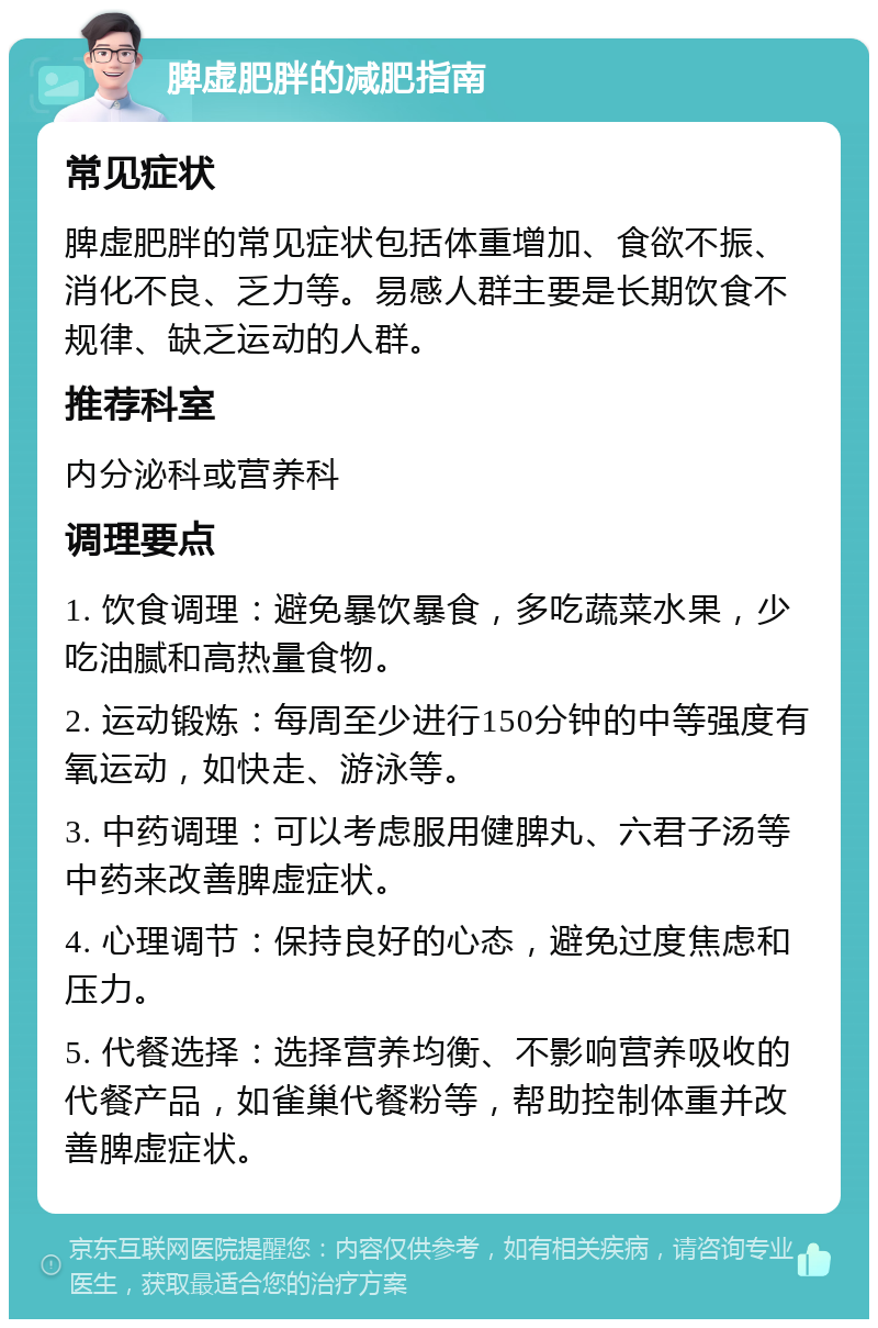 脾虚肥胖的减肥指南 常见症状 脾虚肥胖的常见症状包括体重增加、食欲不振、消化不良、乏力等。易感人群主要是长期饮食不规律、缺乏运动的人群。 推荐科室 内分泌科或营养科 调理要点 1. 饮食调理：避免暴饮暴食，多吃蔬菜水果，少吃油腻和高热量食物。 2. 运动锻炼：每周至少进行150分钟的中等强度有氧运动，如快走、游泳等。 3. 中药调理：可以考虑服用健脾丸、六君子汤等中药来改善脾虚症状。 4. 心理调节：保持良好的心态，避免过度焦虑和压力。 5. 代餐选择：选择营养均衡、不影响营养吸收的代餐产品，如雀巢代餐粉等，帮助控制体重并改善脾虚症状。