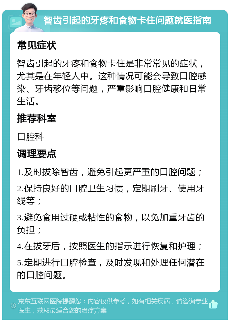 智齿引起的牙疼和食物卡住问题就医指南 常见症状 智齿引起的牙疼和食物卡住是非常常见的症状，尤其是在年轻人中。这种情况可能会导致口腔感染、牙齿移位等问题，严重影响口腔健康和日常生活。 推荐科室 口腔科 调理要点 1.及时拔除智齿，避免引起更严重的口腔问题； 2.保持良好的口腔卫生习惯，定期刷牙、使用牙线等； 3.避免食用过硬或粘性的食物，以免加重牙齿的负担； 4.在拔牙后，按照医生的指示进行恢复和护理； 5.定期进行口腔检查，及时发现和处理任何潜在的口腔问题。