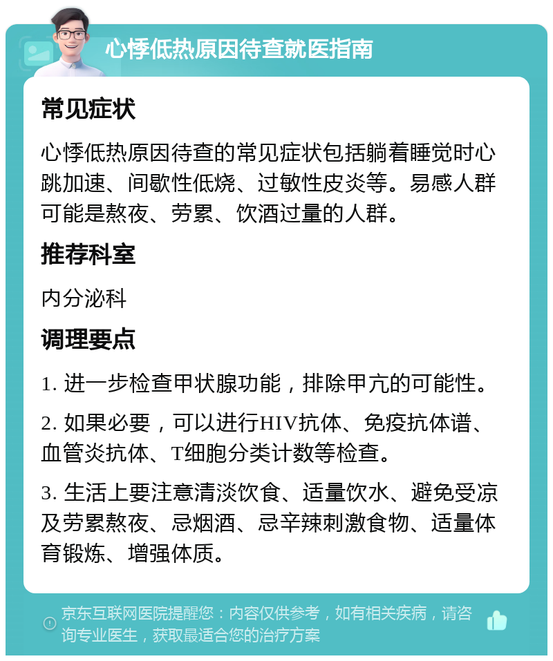 心悸低热原因待查就医指南 常见症状 心悸低热原因待查的常见症状包括躺着睡觉时心跳加速、间歇性低烧、过敏性皮炎等。易感人群可能是熬夜、劳累、饮酒过量的人群。 推荐科室 内分泌科 调理要点 1. 进一步检查甲状腺功能，排除甲亢的可能性。 2. 如果必要，可以进行HIV抗体、免疫抗体谱、血管炎抗体、T细胞分类计数等检查。 3. 生活上要注意清淡饮食、适量饮水、避免受凉及劳累熬夜、忌烟酒、忌辛辣刺激食物、适量体育锻炼、增强体质。