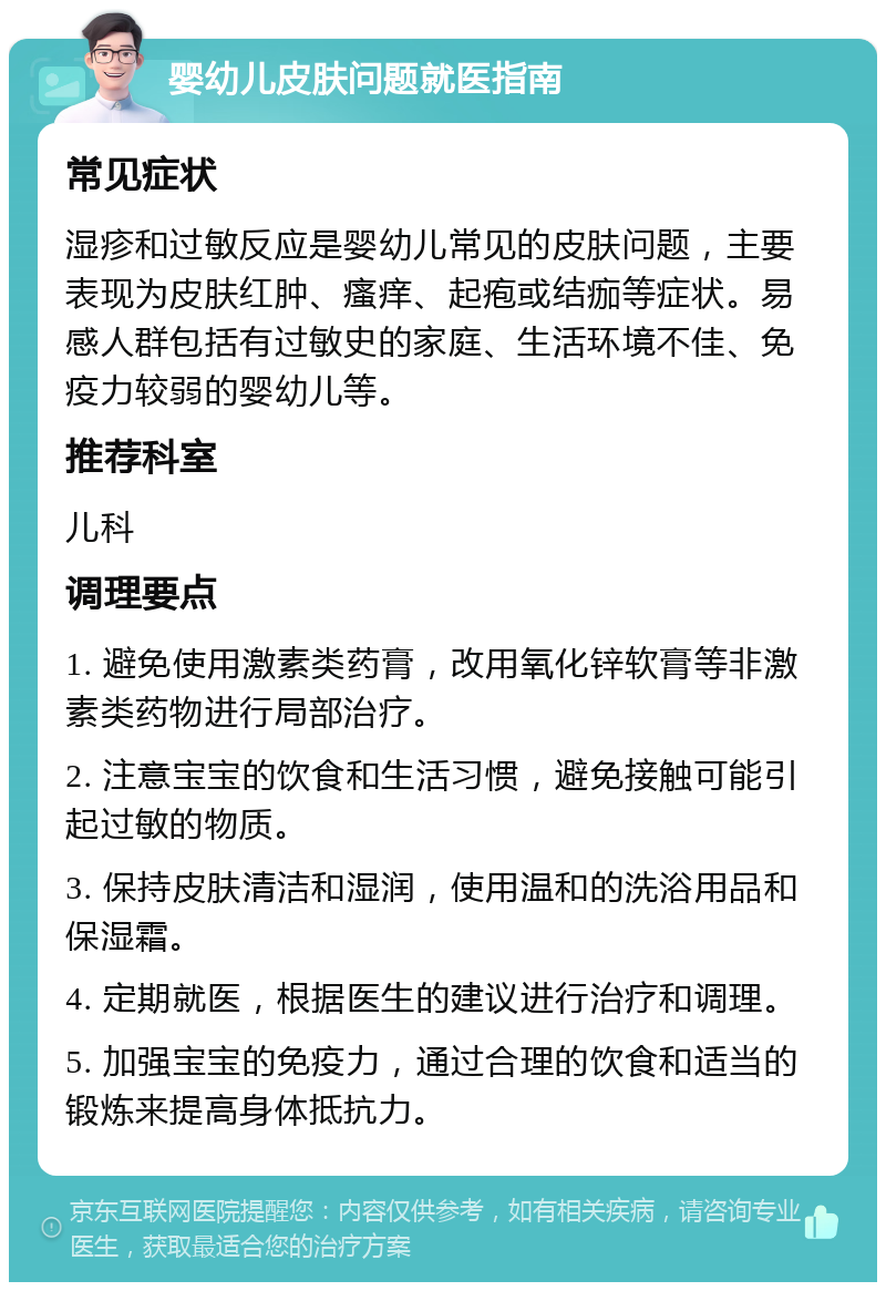 婴幼儿皮肤问题就医指南 常见症状 湿疹和过敏反应是婴幼儿常见的皮肤问题，主要表现为皮肤红肿、瘙痒、起疱或结痂等症状。易感人群包括有过敏史的家庭、生活环境不佳、免疫力较弱的婴幼儿等。 推荐科室 儿科 调理要点 1. 避免使用激素类药膏，改用氧化锌软膏等非激素类药物进行局部治疗。 2. 注意宝宝的饮食和生活习惯，避免接触可能引起过敏的物质。 3. 保持皮肤清洁和湿润，使用温和的洗浴用品和保湿霜。 4. 定期就医，根据医生的建议进行治疗和调理。 5. 加强宝宝的免疫力，通过合理的饮食和适当的锻炼来提高身体抵抗力。