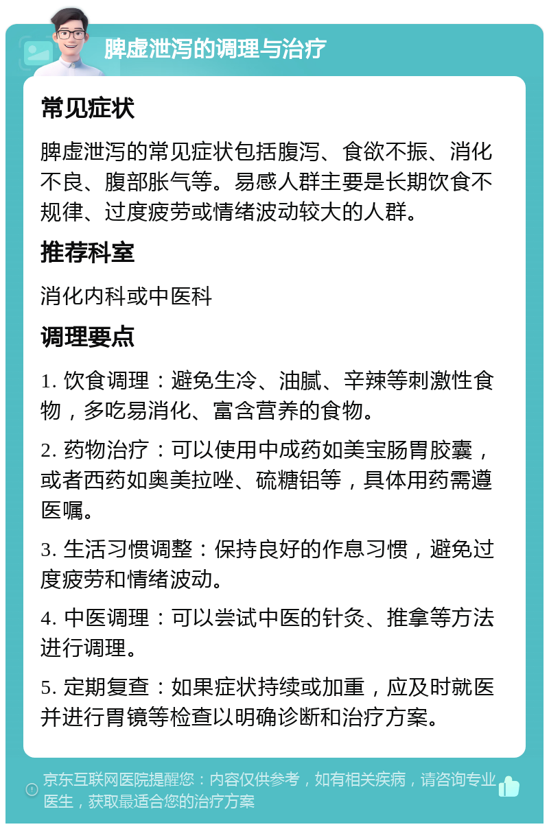 脾虚泄泻的调理与治疗 常见症状 脾虚泄泻的常见症状包括腹泻、食欲不振、消化不良、腹部胀气等。易感人群主要是长期饮食不规律、过度疲劳或情绪波动较大的人群。 推荐科室 消化内科或中医科 调理要点 1. 饮食调理：避免生冷、油腻、辛辣等刺激性食物，多吃易消化、富含营养的食物。 2. 药物治疗：可以使用中成药如美宝肠胃胶囊，或者西药如奥美拉唑、硫糖铝等，具体用药需遵医嘱。 3. 生活习惯调整：保持良好的作息习惯，避免过度疲劳和情绪波动。 4. 中医调理：可以尝试中医的针灸、推拿等方法进行调理。 5. 定期复查：如果症状持续或加重，应及时就医并进行胃镜等检查以明确诊断和治疗方案。