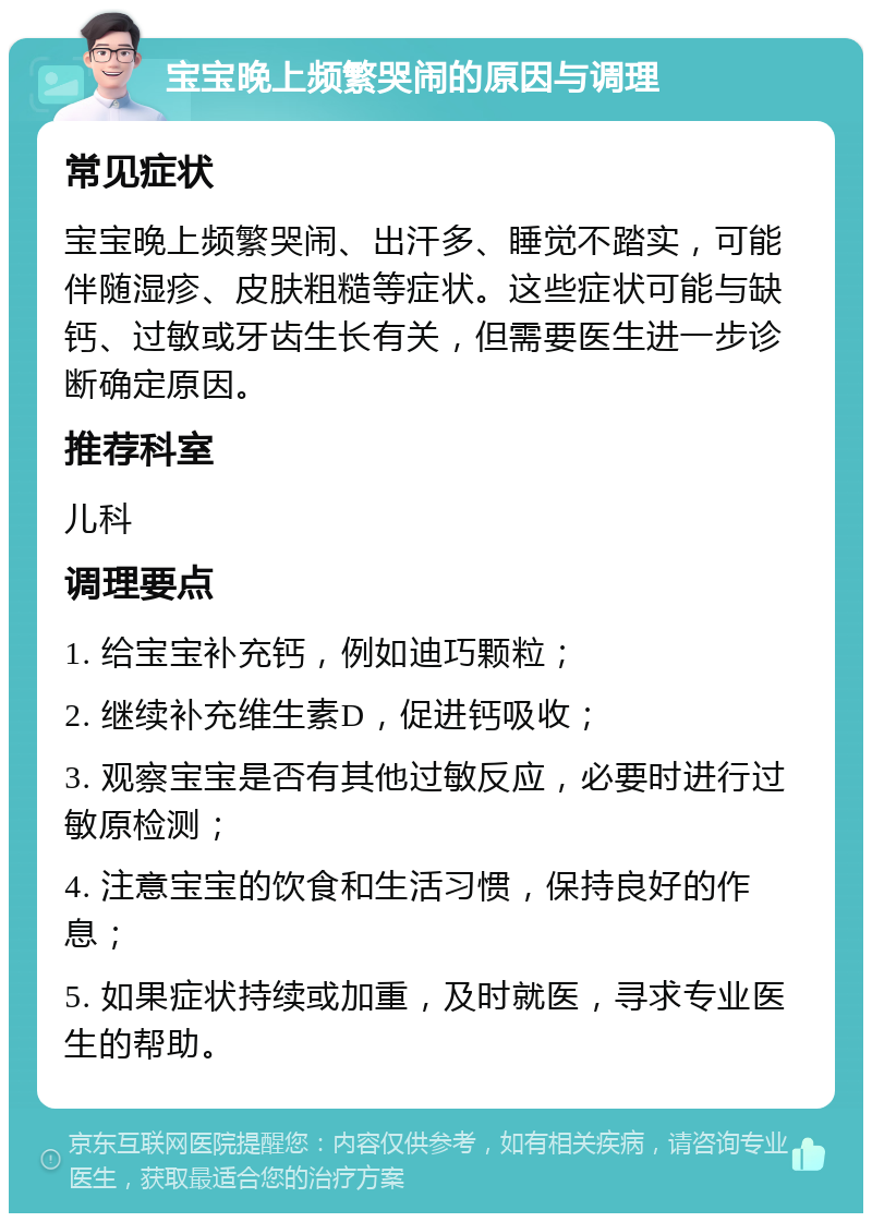 宝宝晚上频繁哭闹的原因与调理 常见症状 宝宝晚上频繁哭闹、出汗多、睡觉不踏实，可能伴随湿疹、皮肤粗糙等症状。这些症状可能与缺钙、过敏或牙齿生长有关，但需要医生进一步诊断确定原因。 推荐科室 儿科 调理要点 1. 给宝宝补充钙，例如迪巧颗粒； 2. 继续补充维生素D，促进钙吸收； 3. 观察宝宝是否有其他过敏反应，必要时进行过敏原检测； 4. 注意宝宝的饮食和生活习惯，保持良好的作息； 5. 如果症状持续或加重，及时就医，寻求专业医生的帮助。