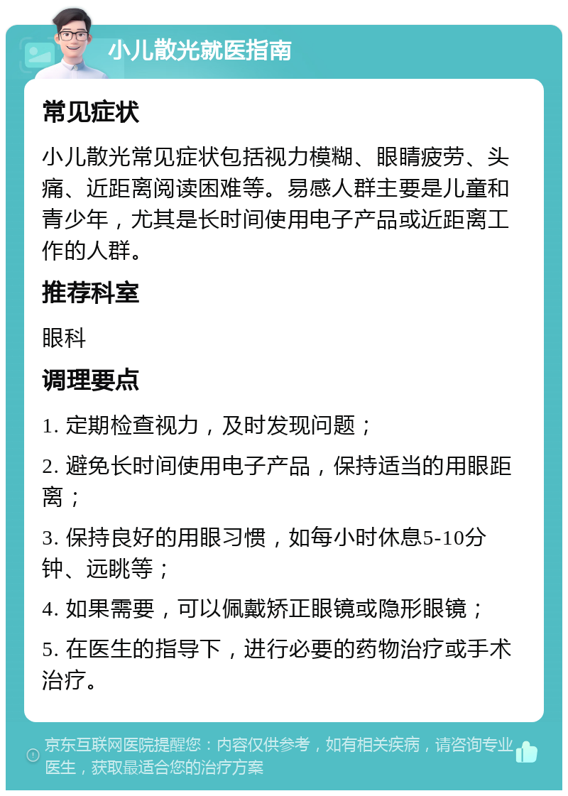 小儿散光就医指南 常见症状 小儿散光常见症状包括视力模糊、眼睛疲劳、头痛、近距离阅读困难等。易感人群主要是儿童和青少年，尤其是长时间使用电子产品或近距离工作的人群。 推荐科室 眼科 调理要点 1. 定期检查视力，及时发现问题； 2. 避免长时间使用电子产品，保持适当的用眼距离； 3. 保持良好的用眼习惯，如每小时休息5-10分钟、远眺等； 4. 如果需要，可以佩戴矫正眼镜或隐形眼镜； 5. 在医生的指导下，进行必要的药物治疗或手术治疗。