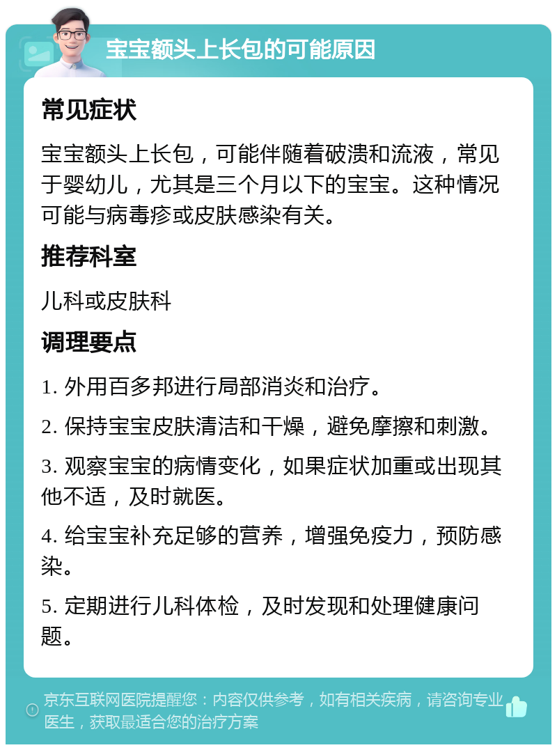 宝宝额头上长包的可能原因 常见症状 宝宝额头上长包，可能伴随着破溃和流液，常见于婴幼儿，尤其是三个月以下的宝宝。这种情况可能与病毒疹或皮肤感染有关。 推荐科室 儿科或皮肤科 调理要点 1. 外用百多邦进行局部消炎和治疗。 2. 保持宝宝皮肤清洁和干燥，避免摩擦和刺激。 3. 观察宝宝的病情变化，如果症状加重或出现其他不适，及时就医。 4. 给宝宝补充足够的营养，增强免疫力，预防感染。 5. 定期进行儿科体检，及时发现和处理健康问题。