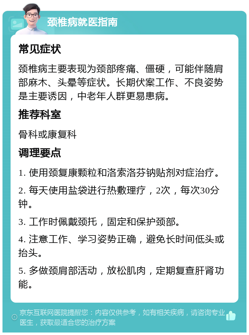 颈椎病就医指南 常见症状 颈椎病主要表现为颈部疼痛、僵硬，可能伴随肩部麻木、头晕等症状。长期伏案工作、不良姿势是主要诱因，中老年人群更易患病。 推荐科室 骨科或康复科 调理要点 1. 使用颈复康颗粒和洛索洛芬钠贴剂对症治疗。 2. 每天使用盐袋进行热敷理疗，2次，每次30分钟。 3. 工作时佩戴颈托，固定和保护颈部。 4. 注意工作、学习姿势正确，避免长时间低头或抬头。 5. 多做颈肩部活动，放松肌肉，定期复查肝肾功能。