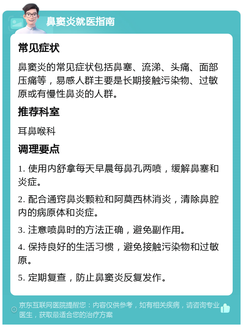 鼻窦炎就医指南 常见症状 鼻窦炎的常见症状包括鼻塞、流涕、头痛、面部压痛等，易感人群主要是长期接触污染物、过敏原或有慢性鼻炎的人群。 推荐科室 耳鼻喉科 调理要点 1. 使用内舒拿每天早晨每鼻孔两喷，缓解鼻塞和炎症。 2. 配合通窍鼻炎颗粒和阿莫西林消炎，清除鼻腔内的病原体和炎症。 3. 注意喷鼻时的方法正确，避免副作用。 4. 保持良好的生活习惯，避免接触污染物和过敏原。 5. 定期复查，防止鼻窦炎反复发作。