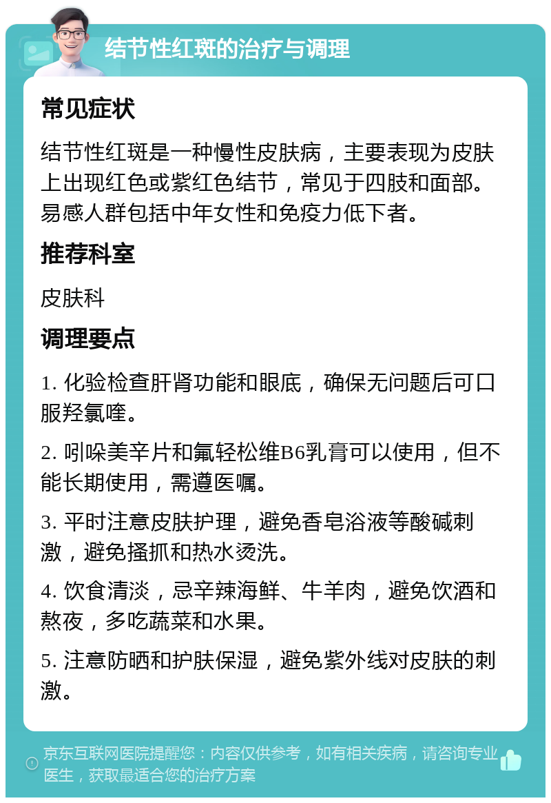 结节性红斑的治疗与调理 常见症状 结节性红斑是一种慢性皮肤病，主要表现为皮肤上出现红色或紫红色结节，常见于四肢和面部。易感人群包括中年女性和免疫力低下者。 推荐科室 皮肤科 调理要点 1. 化验检查肝肾功能和眼底，确保无问题后可口服羟氯喹。 2. 吲哚美辛片和氟轻松维B6乳膏可以使用，但不能长期使用，需遵医嘱。 3. 平时注意皮肤护理，避免香皂浴液等酸碱刺激，避免搔抓和热水烫洗。 4. 饮食清淡，忌辛辣海鲜、牛羊肉，避免饮酒和熬夜，多吃蔬菜和水果。 5. 注意防晒和护肤保湿，避免紫外线对皮肤的刺激。