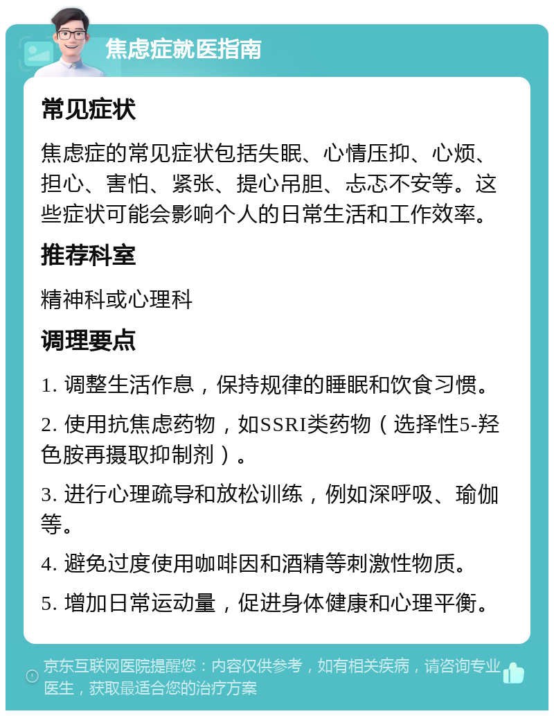 焦虑症就医指南 常见症状 焦虑症的常见症状包括失眠、心情压抑、心烦、担心、害怕、紧张、提心吊胆、忐忑不安等。这些症状可能会影响个人的日常生活和工作效率。 推荐科室 精神科或心理科 调理要点 1. 调整生活作息，保持规律的睡眠和饮食习惯。 2. 使用抗焦虑药物，如SSRI类药物（选择性5-羟色胺再摄取抑制剂）。 3. 进行心理疏导和放松训练，例如深呼吸、瑜伽等。 4. 避免过度使用咖啡因和酒精等刺激性物质。 5. 增加日常运动量，促进身体健康和心理平衡。