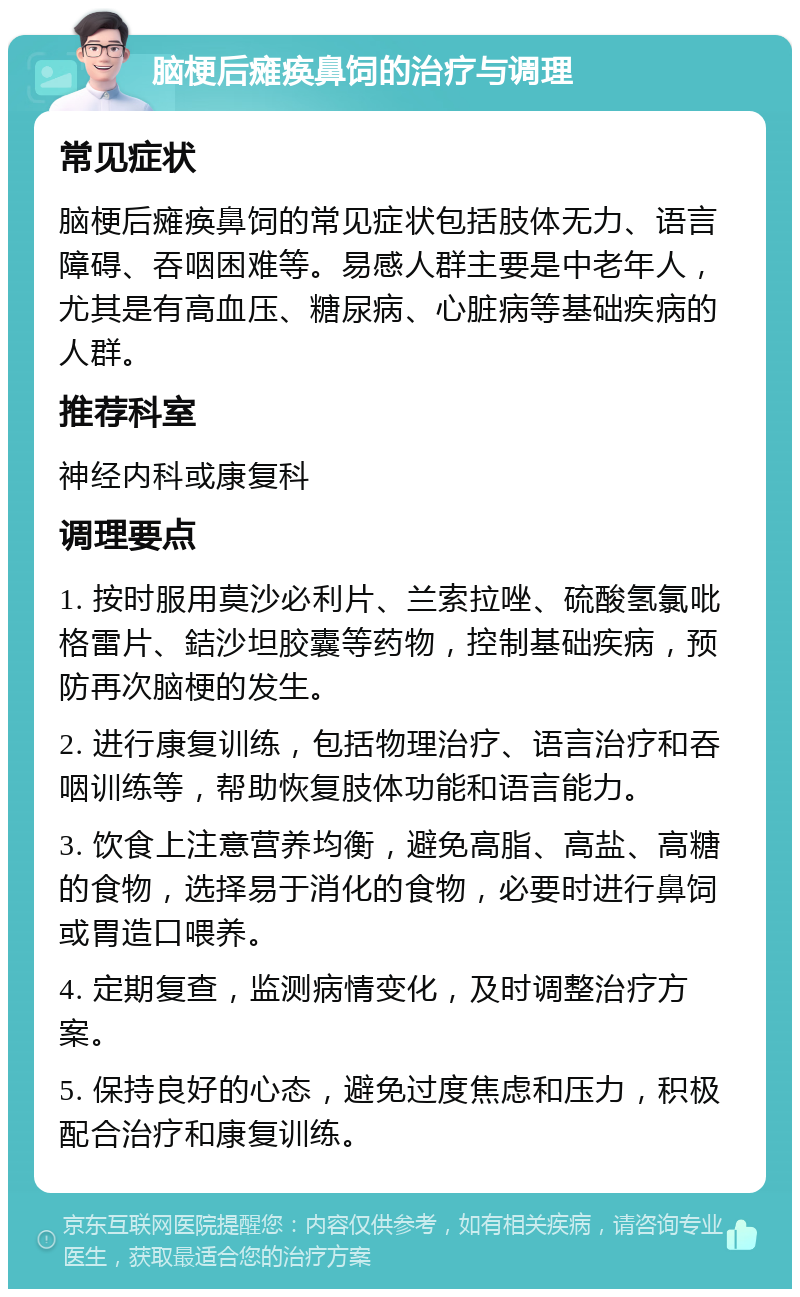 脑梗后瘫痪鼻饲的治疗与调理 常见症状 脑梗后瘫痪鼻饲的常见症状包括肢体无力、语言障碍、吞咽困难等。易感人群主要是中老年人，尤其是有高血压、糖尿病、心脏病等基础疾病的人群。 推荐科室 神经内科或康复科 调理要点 1. 按时服用莫沙必利片、兰索拉唑、硫酸氢氯吡格雷片、銡沙坦胶囊等药物，控制基础疾病，预防再次脑梗的发生。 2. 进行康复训练，包括物理治疗、语言治疗和吞咽训练等，帮助恢复肢体功能和语言能力。 3. 饮食上注意营养均衡，避免高脂、高盐、高糖的食物，选择易于消化的食物，必要时进行鼻饲或胃造口喂养。 4. 定期复查，监测病情变化，及时调整治疗方案。 5. 保持良好的心态，避免过度焦虑和压力，积极配合治疗和康复训练。