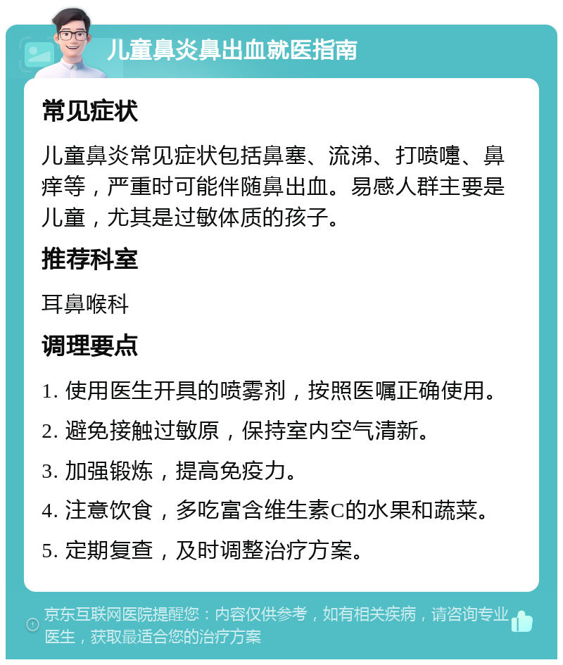 儿童鼻炎鼻出血就医指南 常见症状 儿童鼻炎常见症状包括鼻塞、流涕、打喷嚏、鼻痒等，严重时可能伴随鼻出血。易感人群主要是儿童，尤其是过敏体质的孩子。 推荐科室 耳鼻喉科 调理要点 1. 使用医生开具的喷雾剂，按照医嘱正确使用。 2. 避免接触过敏原，保持室内空气清新。 3. 加强锻炼，提高免疫力。 4. 注意饮食，多吃富含维生素C的水果和蔬菜。 5. 定期复查，及时调整治疗方案。