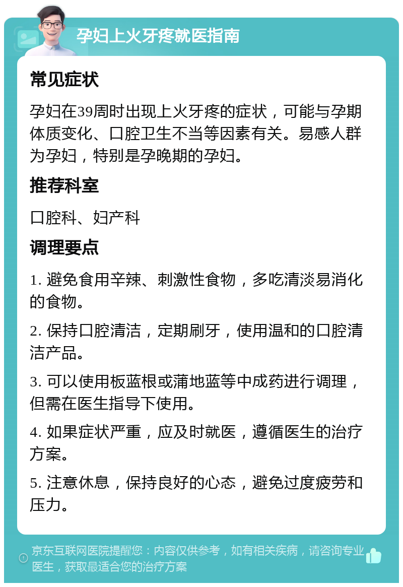 孕妇上火牙疼就医指南 常见症状 孕妇在39周时出现上火牙疼的症状，可能与孕期体质变化、口腔卫生不当等因素有关。易感人群为孕妇，特别是孕晚期的孕妇。 推荐科室 口腔科、妇产科 调理要点 1. 避免食用辛辣、刺激性食物，多吃清淡易消化的食物。 2. 保持口腔清洁，定期刷牙，使用温和的口腔清洁产品。 3. 可以使用板蓝根或蒲地蓝等中成药进行调理，但需在医生指导下使用。 4. 如果症状严重，应及时就医，遵循医生的治疗方案。 5. 注意休息，保持良好的心态，避免过度疲劳和压力。