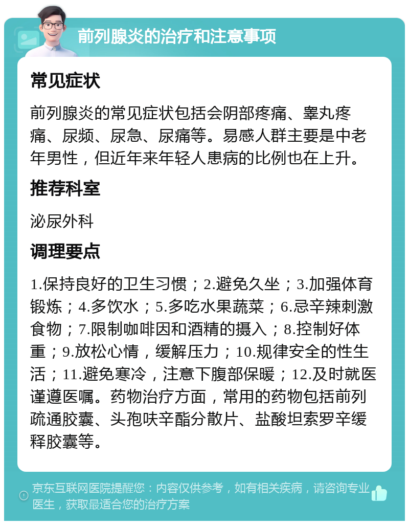 前列腺炎的治疗和注意事项 常见症状 前列腺炎的常见症状包括会阴部疼痛、睾丸疼痛、尿频、尿急、尿痛等。易感人群主要是中老年男性，但近年来年轻人患病的比例也在上升。 推荐科室 泌尿外科 调理要点 1.保持良好的卫生习惯；2.避免久坐；3.加强体育锻炼；4.多饮水；5.多吃水果蔬菜；6.忌辛辣刺激食物；7.限制咖啡因和酒精的摄入；8.控制好体重；9.放松心情，缓解压力；10.规律安全的性生活；11.避免寒冷，注意下腹部保暖；12.及时就医谨遵医嘱。药物治疗方面，常用的药物包括前列疏通胶囊、头孢呋辛酯分散片、盐酸坦索罗辛缓释胶囊等。