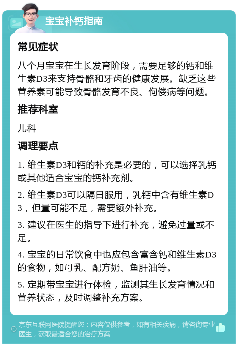 宝宝补钙指南 常见症状 八个月宝宝在生长发育阶段，需要足够的钙和维生素D3来支持骨骼和牙齿的健康发展。缺乏这些营养素可能导致骨骼发育不良、佝偻病等问题。 推荐科室 儿科 调理要点 1. 维生素D3和钙的补充是必要的，可以选择乳钙或其他适合宝宝的钙补充剂。 2. 维生素D3可以隔日服用，乳钙中含有维生素D3，但量可能不足，需要额外补充。 3. 建议在医生的指导下进行补充，避免过量或不足。 4. 宝宝的日常饮食中也应包含富含钙和维生素D3的食物，如母乳、配方奶、鱼肝油等。 5. 定期带宝宝进行体检，监测其生长发育情况和营养状态，及时调整补充方案。