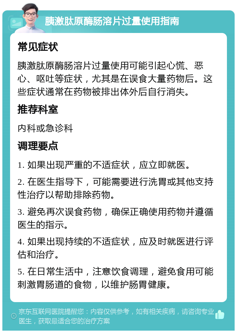 胰激肽原酶肠溶片过量使用指南 常见症状 胰激肽原酶肠溶片过量使用可能引起心慌、恶心、呕吐等症状，尤其是在误食大量药物后。这些症状通常在药物被排出体外后自行消失。 推荐科室 内科或急诊科 调理要点 1. 如果出现严重的不适症状，应立即就医。 2. 在医生指导下，可能需要进行洗胃或其他支持性治疗以帮助排除药物。 3. 避免再次误食药物，确保正确使用药物并遵循医生的指示。 4. 如果出现持续的不适症状，应及时就医进行评估和治疗。 5. 在日常生活中，注意饮食调理，避免食用可能刺激胃肠道的食物，以维护肠胃健康。