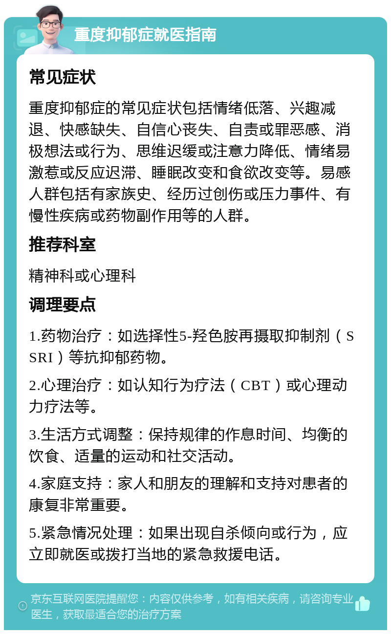 重度抑郁症就医指南 常见症状 重度抑郁症的常见症状包括情绪低落、兴趣减退、快感缺失、自信心丧失、自责或罪恶感、消极想法或行为、思维迟缓或注意力降低、情绪易激惹或反应迟滞、睡眠改变和食欲改变等。易感人群包括有家族史、经历过创伤或压力事件、有慢性疾病或药物副作用等的人群。 推荐科室 精神科或心理科 调理要点 1.药物治疗：如选择性5-羟色胺再摄取抑制剂（SSRI）等抗抑郁药物。 2.心理治疗：如认知行为疗法（CBT）或心理动力疗法等。 3.生活方式调整：保持规律的作息时间、均衡的饮食、适量的运动和社交活动。 4.家庭支持：家人和朋友的理解和支持对患者的康复非常重要。 5.紧急情况处理：如果出现自杀倾向或行为，应立即就医或拨打当地的紧急救援电话。