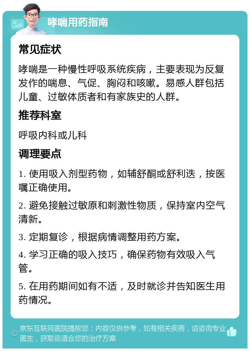 哮喘用药指南 常见症状 哮喘是一种慢性呼吸系统疾病，主要表现为反复发作的喘息、气促、胸闷和咳嗽。易感人群包括儿童、过敏体质者和有家族史的人群。 推荐科室 呼吸内科或儿科 调理要点 1. 使用吸入剂型药物，如辅舒酮或舒利迭，按医嘱正确使用。 2. 避免接触过敏原和刺激性物质，保持室内空气清新。 3. 定期复诊，根据病情调整用药方案。 4. 学习正确的吸入技巧，确保药物有效吸入气管。 5. 在用药期间如有不适，及时就诊并告知医生用药情况。