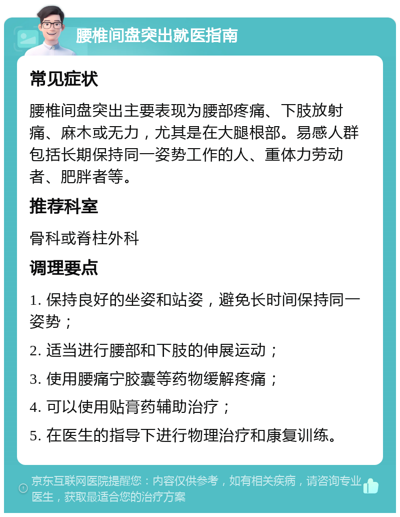 腰椎间盘突出就医指南 常见症状 腰椎间盘突出主要表现为腰部疼痛、下肢放射痛、麻木或无力，尤其是在大腿根部。易感人群包括长期保持同一姿势工作的人、重体力劳动者、肥胖者等。 推荐科室 骨科或脊柱外科 调理要点 1. 保持良好的坐姿和站姿，避免长时间保持同一姿势； 2. 适当进行腰部和下肢的伸展运动； 3. 使用腰痛宁胶囊等药物缓解疼痛； 4. 可以使用贴膏药辅助治疗； 5. 在医生的指导下进行物理治疗和康复训练。