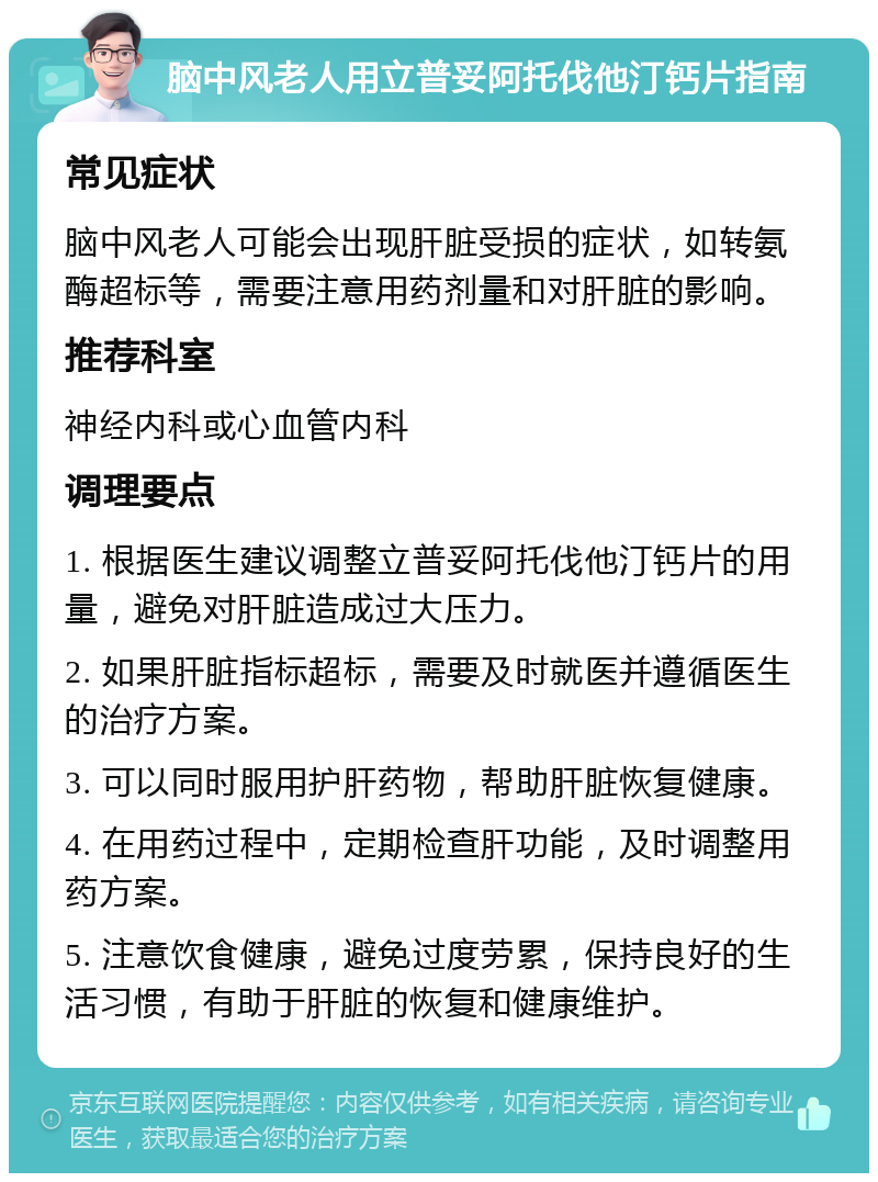 脑中风老人用立普妥阿托伐他汀钙片指南 常见症状 脑中风老人可能会出现肝脏受损的症状，如转氨酶超标等，需要注意用药剂量和对肝脏的影响。 推荐科室 神经内科或心血管内科 调理要点 1. 根据医生建议调整立普妥阿托伐他汀钙片的用量，避免对肝脏造成过大压力。 2. 如果肝脏指标超标，需要及时就医并遵循医生的治疗方案。 3. 可以同时服用护肝药物，帮助肝脏恢复健康。 4. 在用药过程中，定期检查肝功能，及时调整用药方案。 5. 注意饮食健康，避免过度劳累，保持良好的生活习惯，有助于肝脏的恢复和健康维护。