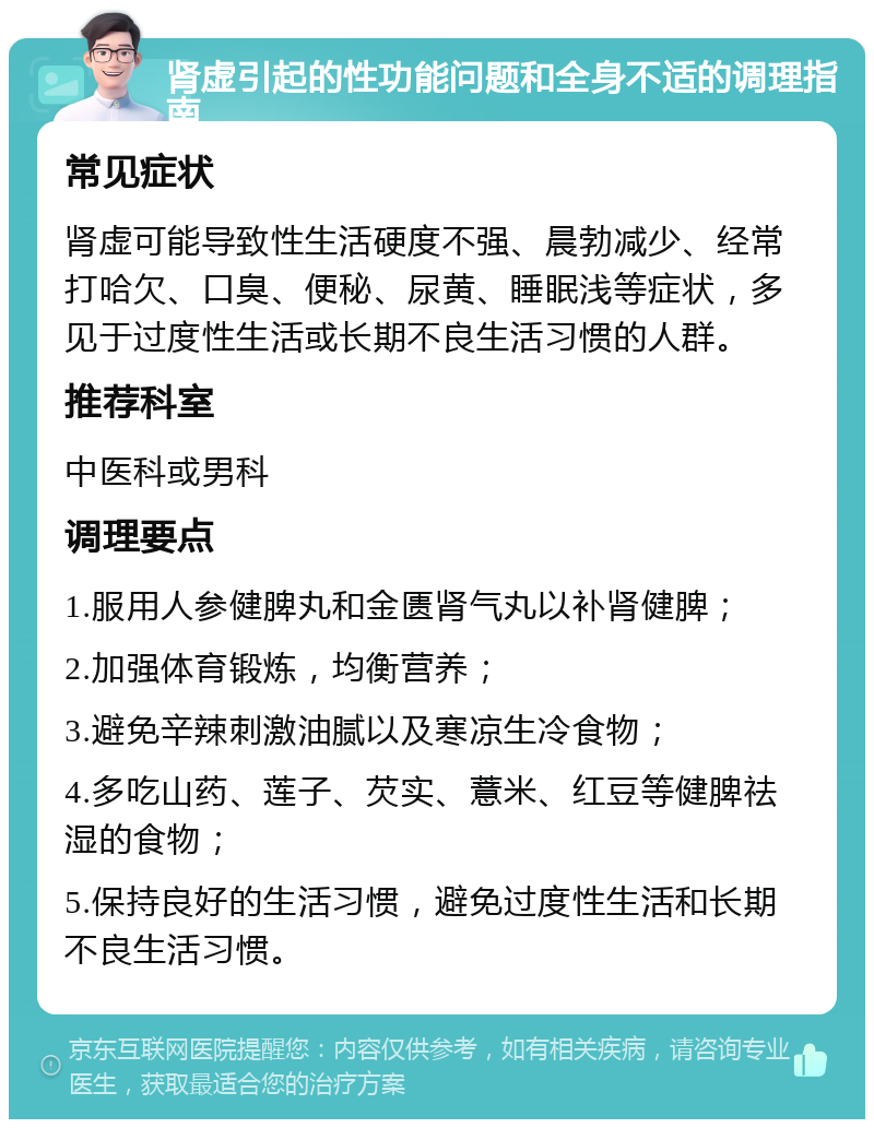 肾虚引起的性功能问题和全身不适的调理指南 常见症状 肾虚可能导致性生活硬度不强、晨勃减少、经常打哈欠、口臭、便秘、尿黄、睡眠浅等症状，多见于过度性生活或长期不良生活习惯的人群。 推荐科室 中医科或男科 调理要点 1.服用人参健脾丸和金匮肾气丸以补肾健脾； 2.加强体育锻炼，均衡营养； 3.避免辛辣刺激油腻以及寒凉生冷食物； 4.多吃山药、莲子、芡实、薏米、红豆等健脾祛湿的食物； 5.保持良好的生活习惯，避免过度性生活和长期不良生活习惯。