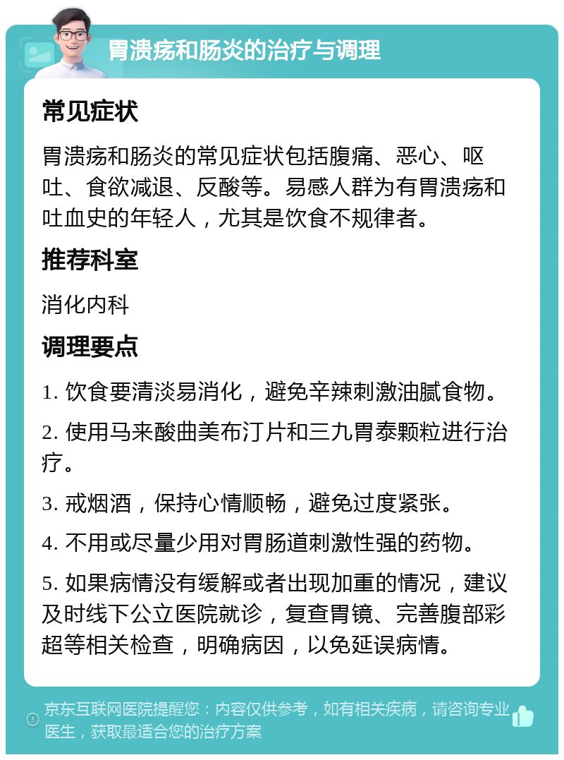 胃溃疡和肠炎的治疗与调理 常见症状 胃溃疡和肠炎的常见症状包括腹痛、恶心、呕吐、食欲减退、反酸等。易感人群为有胃溃疡和吐血史的年轻人，尤其是饮食不规律者。 推荐科室 消化内科 调理要点 1. 饮食要清淡易消化，避免辛辣刺激油腻食物。 2. 使用马来酸曲美布汀片和三九胃泰颗粒进行治疗。 3. 戒烟酒，保持心情顺畅，避免过度紧张。 4. 不用或尽量少用对胃肠道刺激性强的药物。 5. 如果病情没有缓解或者出现加重的情况，建议及时线下公立医院就诊，复查胃镜、完善腹部彩超等相关检查，明确病因，以免延误病情。