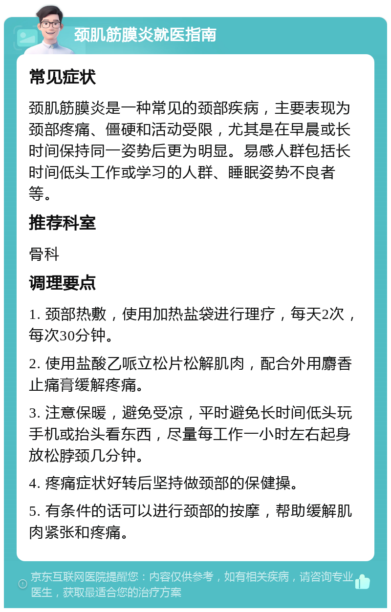 颈肌筋膜炎就医指南 常见症状 颈肌筋膜炎是一种常见的颈部疾病，主要表现为颈部疼痛、僵硬和活动受限，尤其是在早晨或长时间保持同一姿势后更为明显。易感人群包括长时间低头工作或学习的人群、睡眠姿势不良者等。 推荐科室 骨科 调理要点 1. 颈部热敷，使用加热盐袋进行理疗，每天2次，每次30分钟。 2. 使用盐酸乙哌立松片松解肌肉，配合外用麝香止痛膏缓解疼痛。 3. 注意保暖，避免受凉，平时避免长时间低头玩手机或抬头看东西，尽量每工作一小时左右起身放松脖颈几分钟。 4. 疼痛症状好转后坚持做颈部的保健操。 5. 有条件的话可以进行颈部的按摩，帮助缓解肌肉紧张和疼痛。