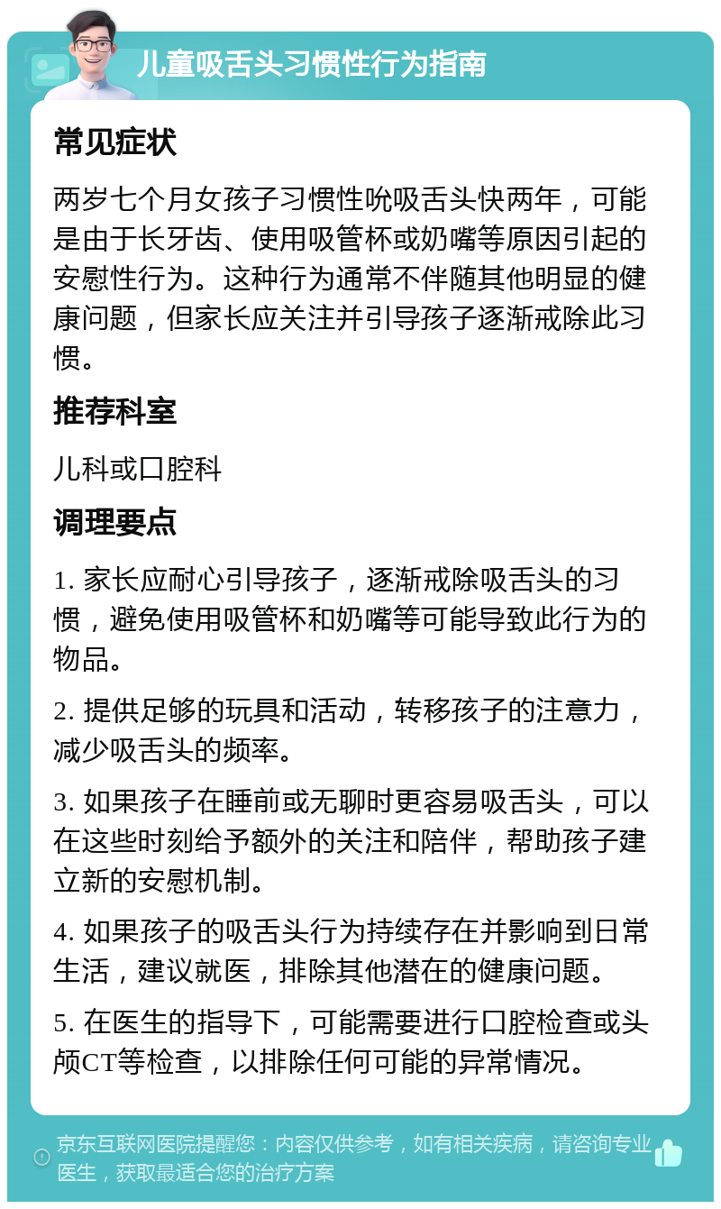 儿童吸舌头习惯性行为指南 常见症状 两岁七个月女孩子习惯性吮吸舌头快两年，可能是由于长牙齿、使用吸管杯或奶嘴等原因引起的安慰性行为。这种行为通常不伴随其他明显的健康问题，但家长应关注并引导孩子逐渐戒除此习惯。 推荐科室 儿科或口腔科 调理要点 1. 家长应耐心引导孩子，逐渐戒除吸舌头的习惯，避免使用吸管杯和奶嘴等可能导致此行为的物品。 2. 提供足够的玩具和活动，转移孩子的注意力，减少吸舌头的频率。 3. 如果孩子在睡前或无聊时更容易吸舌头，可以在这些时刻给予额外的关注和陪伴，帮助孩子建立新的安慰机制。 4. 如果孩子的吸舌头行为持续存在并影响到日常生活，建议就医，排除其他潜在的健康问题。 5. 在医生的指导下，可能需要进行口腔检查或头颅CT等检查，以排除任何可能的异常情况。