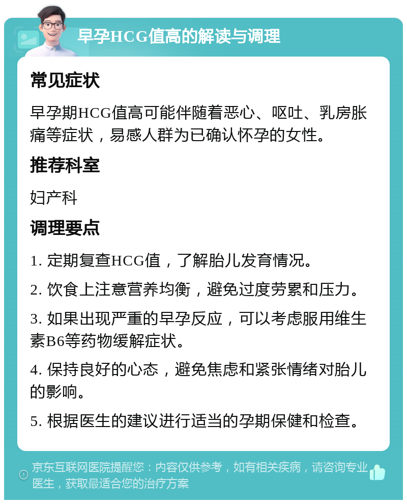 早孕HCG值高的解读与调理 常见症状 早孕期HCG值高可能伴随着恶心、呕吐、乳房胀痛等症状，易感人群为已确认怀孕的女性。 推荐科室 妇产科 调理要点 1. 定期复查HCG值，了解胎儿发育情况。 2. 饮食上注意营养均衡，避免过度劳累和压力。 3. 如果出现严重的早孕反应，可以考虑服用维生素B6等药物缓解症状。 4. 保持良好的心态，避免焦虑和紧张情绪对胎儿的影响。 5. 根据医生的建议进行适当的孕期保健和检查。